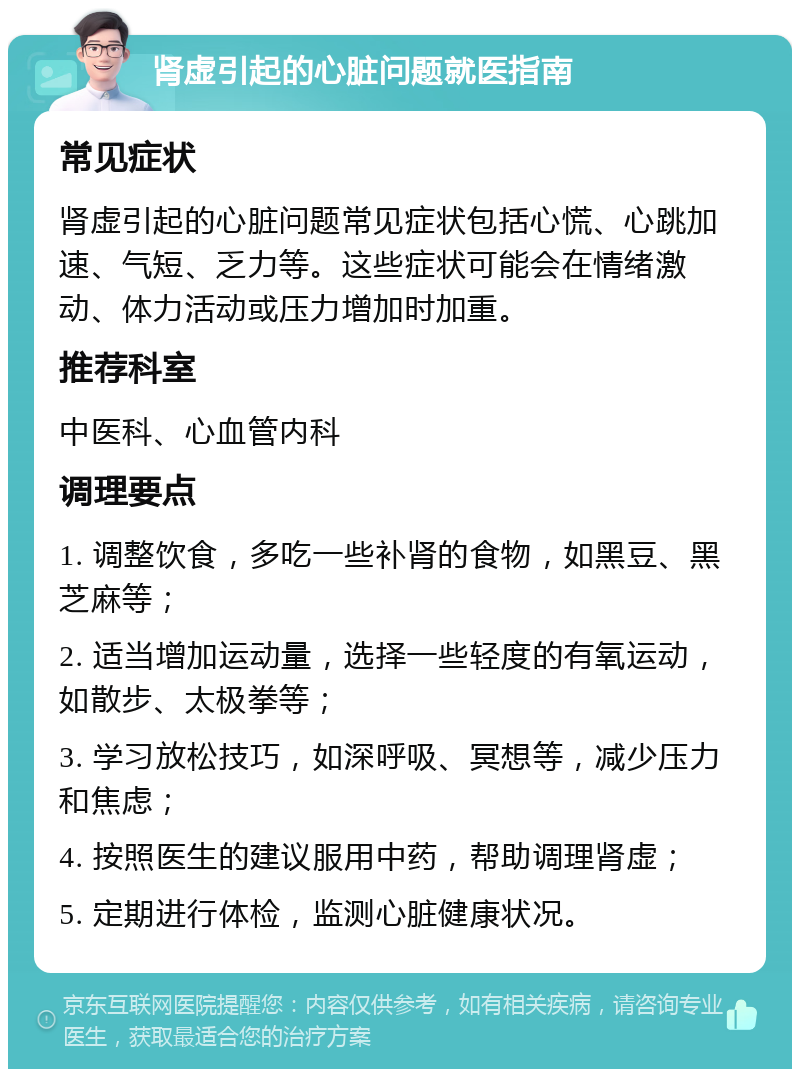 肾虚引起的心脏问题就医指南 常见症状 肾虚引起的心脏问题常见症状包括心慌、心跳加速、气短、乏力等。这些症状可能会在情绪激动、体力活动或压力增加时加重。 推荐科室 中医科、心血管内科 调理要点 1. 调整饮食，多吃一些补肾的食物，如黑豆、黑芝麻等； 2. 适当增加运动量，选择一些轻度的有氧运动，如散步、太极拳等； 3. 学习放松技巧，如深呼吸、冥想等，减少压力和焦虑； 4. 按照医生的建议服用中药，帮助调理肾虚； 5. 定期进行体检，监测心脏健康状况。