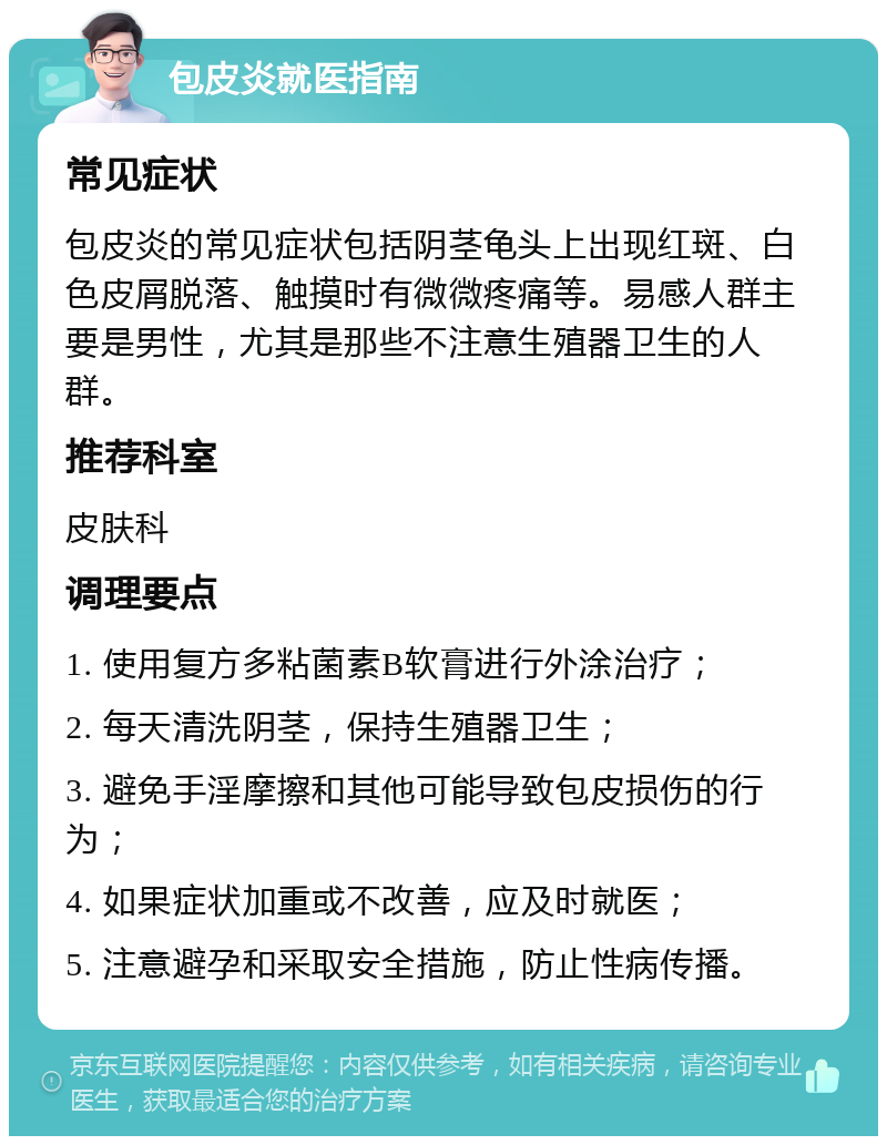 包皮炎就医指南 常见症状 包皮炎的常见症状包括阴茎龟头上出现红斑、白色皮屑脱落、触摸时有微微疼痛等。易感人群主要是男性，尤其是那些不注意生殖器卫生的人群。 推荐科室 皮肤科 调理要点 1. 使用复方多粘菌素B软膏进行外涂治疗； 2. 每天清洗阴茎，保持生殖器卫生； 3. 避免手淫摩擦和其他可能导致包皮损伤的行为； 4. 如果症状加重或不改善，应及时就医； 5. 注意避孕和采取安全措施，防止性病传播。