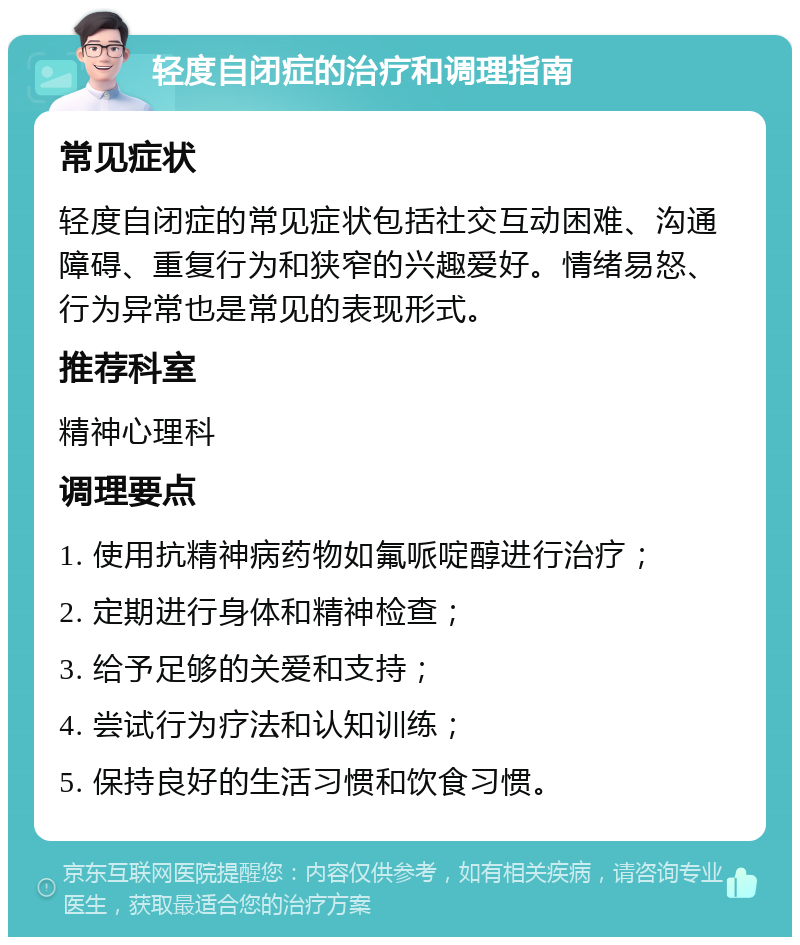 轻度自闭症的治疗和调理指南 常见症状 轻度自闭症的常见症状包括社交互动困难、沟通障碍、重复行为和狭窄的兴趣爱好。情绪易怒、行为异常也是常见的表现形式。 推荐科室 精神心理科 调理要点 1. 使用抗精神病药物如氟哌啶醇进行治疗； 2. 定期进行身体和精神检查； 3. 给予足够的关爱和支持； 4. 尝试行为疗法和认知训练； 5. 保持良好的生活习惯和饮食习惯。