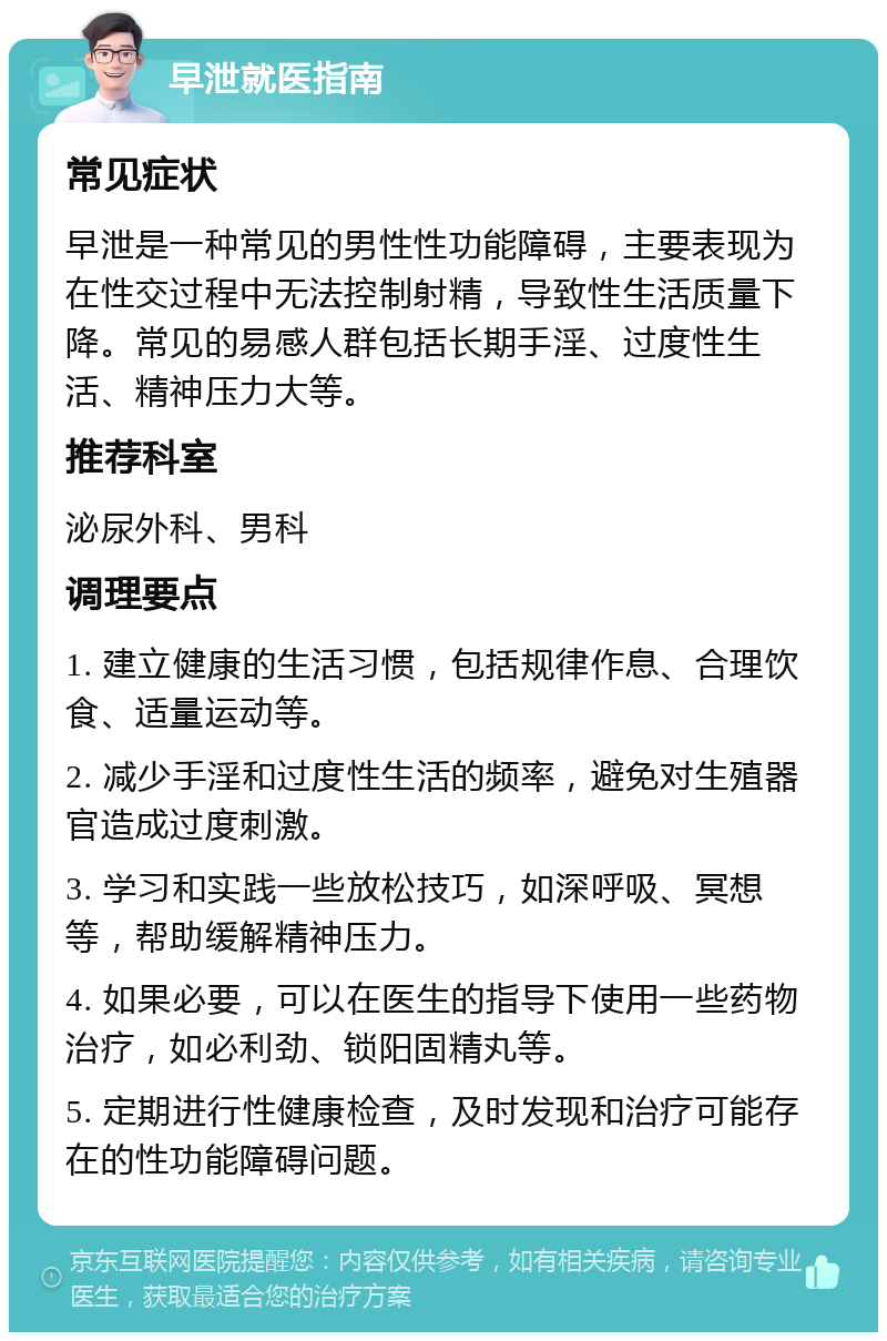 早泄就医指南 常见症状 早泄是一种常见的男性性功能障碍，主要表现为在性交过程中无法控制射精，导致性生活质量下降。常见的易感人群包括长期手淫、过度性生活、精神压力大等。 推荐科室 泌尿外科、男科 调理要点 1. 建立健康的生活习惯，包括规律作息、合理饮食、适量运动等。 2. 减少手淫和过度性生活的频率，避免对生殖器官造成过度刺激。 3. 学习和实践一些放松技巧，如深呼吸、冥想等，帮助缓解精神压力。 4. 如果必要，可以在医生的指导下使用一些药物治疗，如必利劲、锁阳固精丸等。 5. 定期进行性健康检查，及时发现和治疗可能存在的性功能障碍问题。