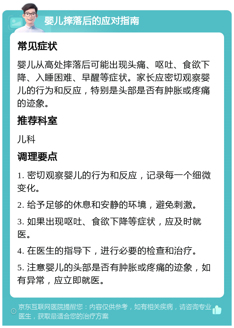 婴儿摔落后的应对指南 常见症状 婴儿从高处摔落后可能出现头痛、呕吐、食欲下降、入睡困难、早醒等症状。家长应密切观察婴儿的行为和反应，特别是头部是否有肿胀或疼痛的迹象。 推荐科室 儿科 调理要点 1. 密切观察婴儿的行为和反应，记录每一个细微变化。 2. 给予足够的休息和安静的环境，避免刺激。 3. 如果出现呕吐、食欲下降等症状，应及时就医。 4. 在医生的指导下，进行必要的检查和治疗。 5. 注意婴儿的头部是否有肿胀或疼痛的迹象，如有异常，应立即就医。