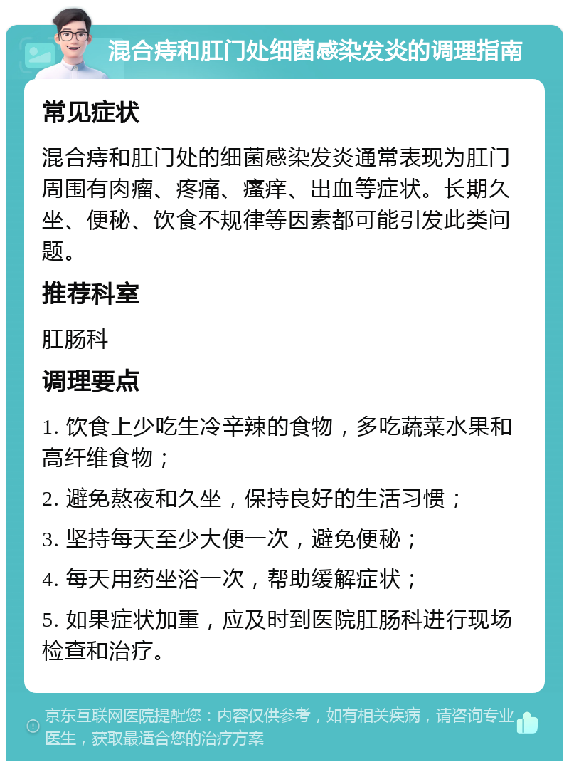 混合痔和肛门处细菌感染发炎的调理指南 常见症状 混合痔和肛门处的细菌感染发炎通常表现为肛门周围有肉瘤、疼痛、瘙痒、出血等症状。长期久坐、便秘、饮食不规律等因素都可能引发此类问题。 推荐科室 肛肠科 调理要点 1. 饮食上少吃生冷辛辣的食物，多吃蔬菜水果和高纤维食物； 2. 避免熬夜和久坐，保持良好的生活习惯； 3. 坚持每天至少大便一次，避免便秘； 4. 每天用药坐浴一次，帮助缓解症状； 5. 如果症状加重，应及时到医院肛肠科进行现场检查和治疗。