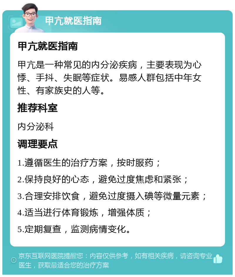 甲亢就医指南 甲亢就医指南 甲亢是一种常见的内分泌疾病，主要表现为心悸、手抖、失眠等症状。易感人群包括中年女性、有家族史的人等。 推荐科室 内分泌科 调理要点 1.遵循医生的治疗方案，按时服药； 2.保持良好的心态，避免过度焦虑和紧张； 3.合理安排饮食，避免过度摄入碘等微量元素； 4.适当进行体育锻炼，增强体质； 5.定期复查，监测病情变化。