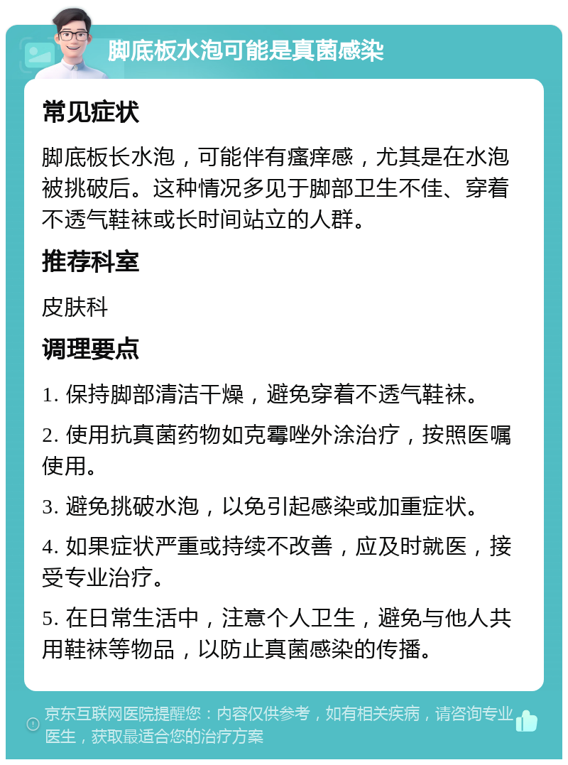 脚底板水泡可能是真菌感染 常见症状 脚底板长水泡，可能伴有瘙痒感，尤其是在水泡被挑破后。这种情况多见于脚部卫生不佳、穿着不透气鞋袜或长时间站立的人群。 推荐科室 皮肤科 调理要点 1. 保持脚部清洁干燥，避免穿着不透气鞋袜。 2. 使用抗真菌药物如克霉唑外涂治疗，按照医嘱使用。 3. 避免挑破水泡，以免引起感染或加重症状。 4. 如果症状严重或持续不改善，应及时就医，接受专业治疗。 5. 在日常生活中，注意个人卫生，避免与他人共用鞋袜等物品，以防止真菌感染的传播。