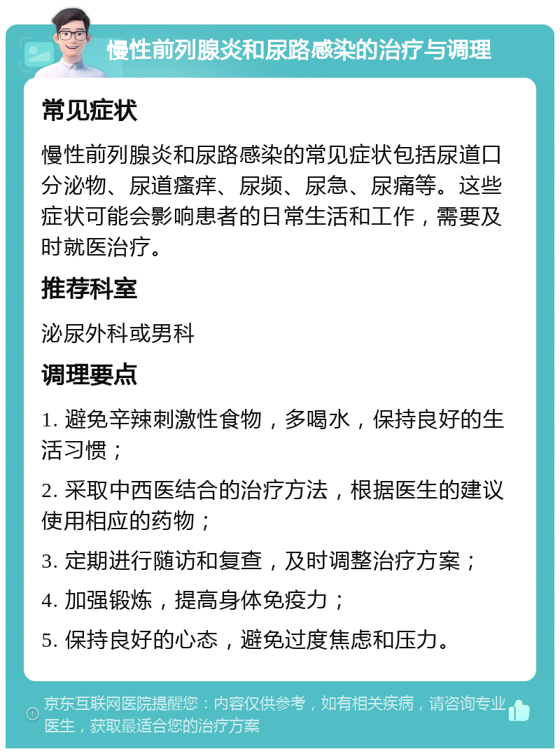 慢性前列腺炎和尿路感染的治疗与调理 常见症状 慢性前列腺炎和尿路感染的常见症状包括尿道口分泌物、尿道瘙痒、尿频、尿急、尿痛等。这些症状可能会影响患者的日常生活和工作，需要及时就医治疗。 推荐科室 泌尿外科或男科 调理要点 1. 避免辛辣刺激性食物，多喝水，保持良好的生活习惯； 2. 采取中西医结合的治疗方法，根据医生的建议使用相应的药物； 3. 定期进行随访和复查，及时调整治疗方案； 4. 加强锻炼，提高身体免疫力； 5. 保持良好的心态，避免过度焦虑和压力。