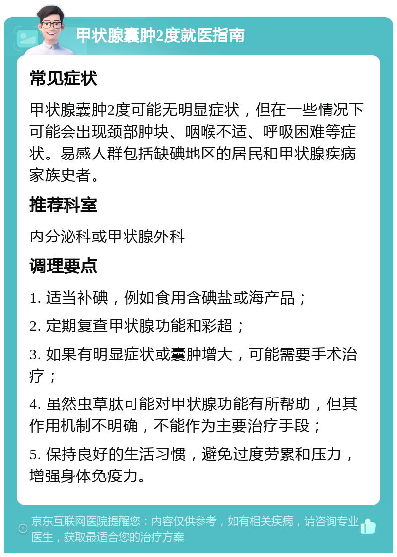 甲状腺囊肿2度就医指南 常见症状 甲状腺囊肿2度可能无明显症状，但在一些情况下可能会出现颈部肿块、咽喉不适、呼吸困难等症状。易感人群包括缺碘地区的居民和甲状腺疾病家族史者。 推荐科室 内分泌科或甲状腺外科 调理要点 1. 适当补碘，例如食用含碘盐或海产品； 2. 定期复查甲状腺功能和彩超； 3. 如果有明显症状或囊肿增大，可能需要手术治疗； 4. 虽然虫草肽可能对甲状腺功能有所帮助，但其作用机制不明确，不能作为主要治疗手段； 5. 保持良好的生活习惯，避免过度劳累和压力，增强身体免疫力。