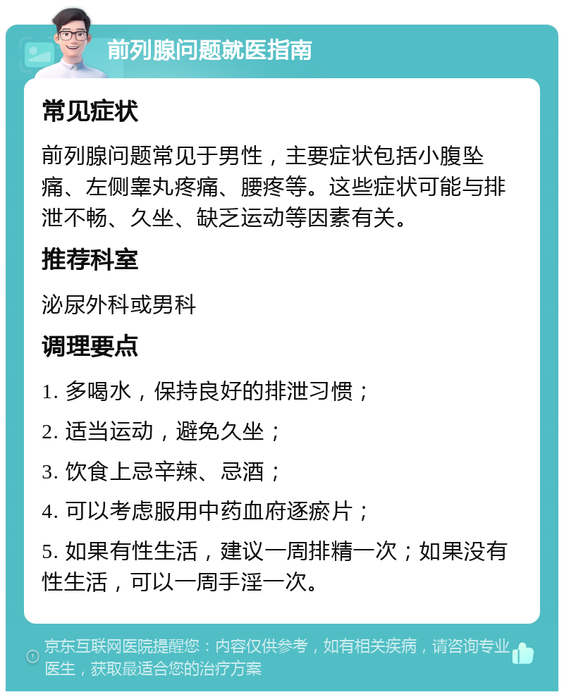 前列腺问题就医指南 常见症状 前列腺问题常见于男性，主要症状包括小腹坠痛、左侧睾丸疼痛、腰疼等。这些症状可能与排泄不畅、久坐、缺乏运动等因素有关。 推荐科室 泌尿外科或男科 调理要点 1. 多喝水，保持良好的排泄习惯； 2. 适当运动，避免久坐； 3. 饮食上忌辛辣、忌酒； 4. 可以考虑服用中药血府逐瘀片； 5. 如果有性生活，建议一周排精一次；如果没有性生活，可以一周手淫一次。