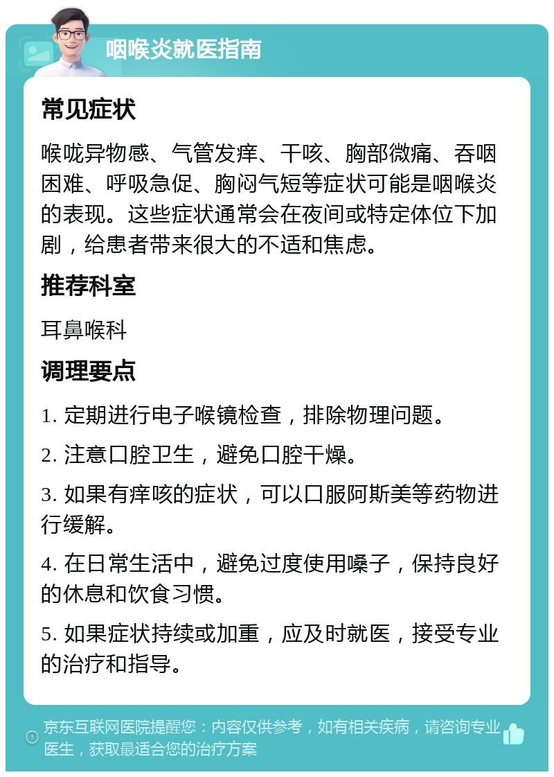 咽喉炎就医指南 常见症状 喉咙异物感、气管发痒、干咳、胸部微痛、吞咽困难、呼吸急促、胸闷气短等症状可能是咽喉炎的表现。这些症状通常会在夜间或特定体位下加剧，给患者带来很大的不适和焦虑。 推荐科室 耳鼻喉科 调理要点 1. 定期进行电子喉镜检查，排除物理问题。 2. 注意口腔卫生，避免口腔干燥。 3. 如果有痒咳的症状，可以口服阿斯美等药物进行缓解。 4. 在日常生活中，避免过度使用嗓子，保持良好的休息和饮食习惯。 5. 如果症状持续或加重，应及时就医，接受专业的治疗和指导。