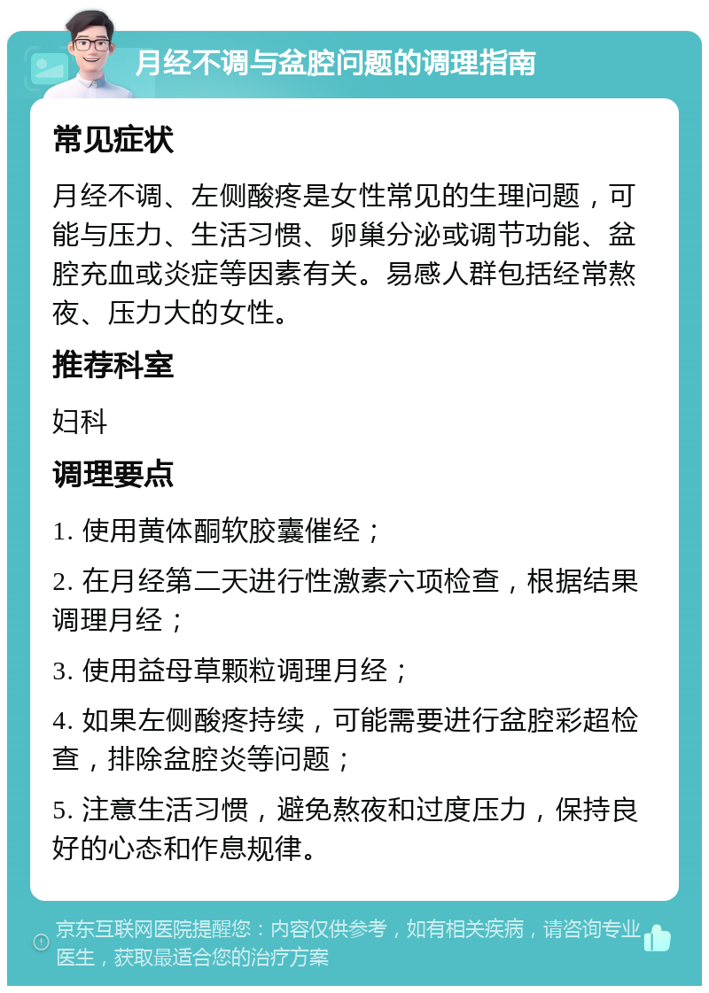 月经不调与盆腔问题的调理指南 常见症状 月经不调、左侧酸疼是女性常见的生理问题，可能与压力、生活习惯、卵巢分泌或调节功能、盆腔充血或炎症等因素有关。易感人群包括经常熬夜、压力大的女性。 推荐科室 妇科 调理要点 1. 使用黄体酮软胶囊催经； 2. 在月经第二天进行性激素六项检查，根据结果调理月经； 3. 使用益母草颗粒调理月经； 4. 如果左侧酸疼持续，可能需要进行盆腔彩超检查，排除盆腔炎等问题； 5. 注意生活习惯，避免熬夜和过度压力，保持良好的心态和作息规律。