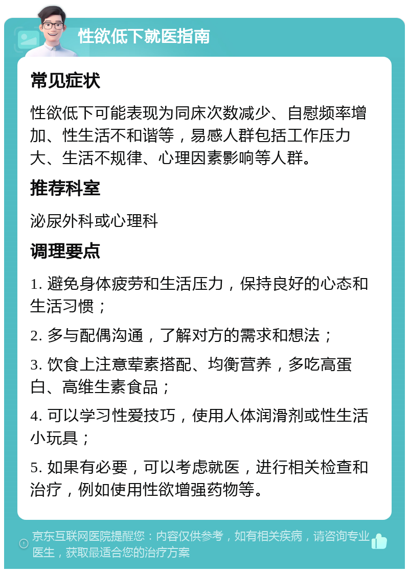 性欲低下就医指南 常见症状 性欲低下可能表现为同床次数减少、自慰频率增加、性生活不和谐等，易感人群包括工作压力大、生活不规律、心理因素影响等人群。 推荐科室 泌尿外科或心理科 调理要点 1. 避免身体疲劳和生活压力，保持良好的心态和生活习惯； 2. 多与配偶沟通，了解对方的需求和想法； 3. 饮食上注意荤素搭配、均衡营养，多吃高蛋白、高维生素食品； 4. 可以学习性爱技巧，使用人体润滑剂或性生活小玩具； 5. 如果有必要，可以考虑就医，进行相关检查和治疗，例如使用性欲增强药物等。