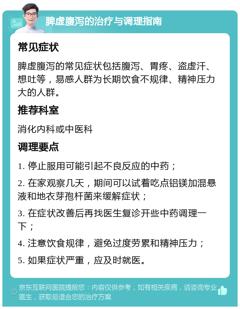 脾虚腹泻的治疗与调理指南 常见症状 脾虚腹泻的常见症状包括腹泻、胃疼、盗虚汗、想吐等，易感人群为长期饮食不规律、精神压力大的人群。 推荐科室 消化内科或中医科 调理要点 1. 停止服用可能引起不良反应的中药； 2. 在家观察几天，期间可以试着吃点铝镁加混悬液和地衣芽孢杆菌来缓解症状； 3. 在症状改善后再找医生复诊开些中药调理一下； 4. 注意饮食规律，避免过度劳累和精神压力； 5. 如果症状严重，应及时就医。