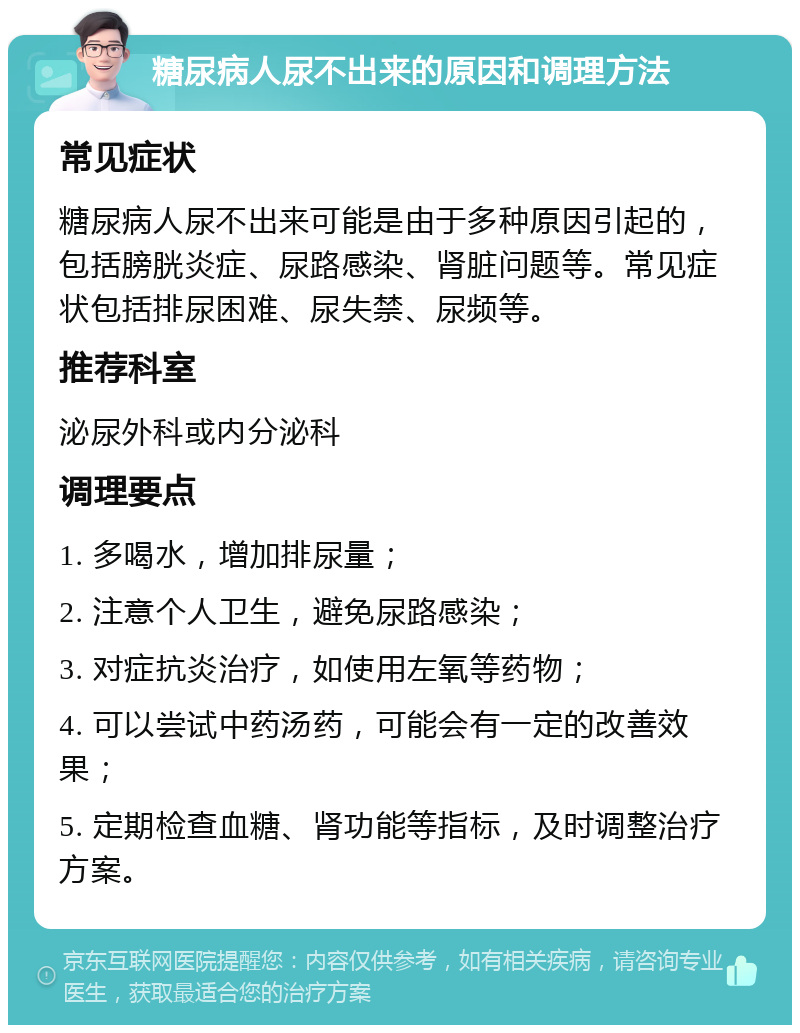 糖尿病人尿不出来的原因和调理方法 常见症状 糖尿病人尿不出来可能是由于多种原因引起的，包括膀胱炎症、尿路感染、肾脏问题等。常见症状包括排尿困难、尿失禁、尿频等。 推荐科室 泌尿外科或内分泌科 调理要点 1. 多喝水，增加排尿量； 2. 注意个人卫生，避免尿路感染； 3. 对症抗炎治疗，如使用左氧等药物； 4. 可以尝试中药汤药，可能会有一定的改善效果； 5. 定期检查血糖、肾功能等指标，及时调整治疗方案。