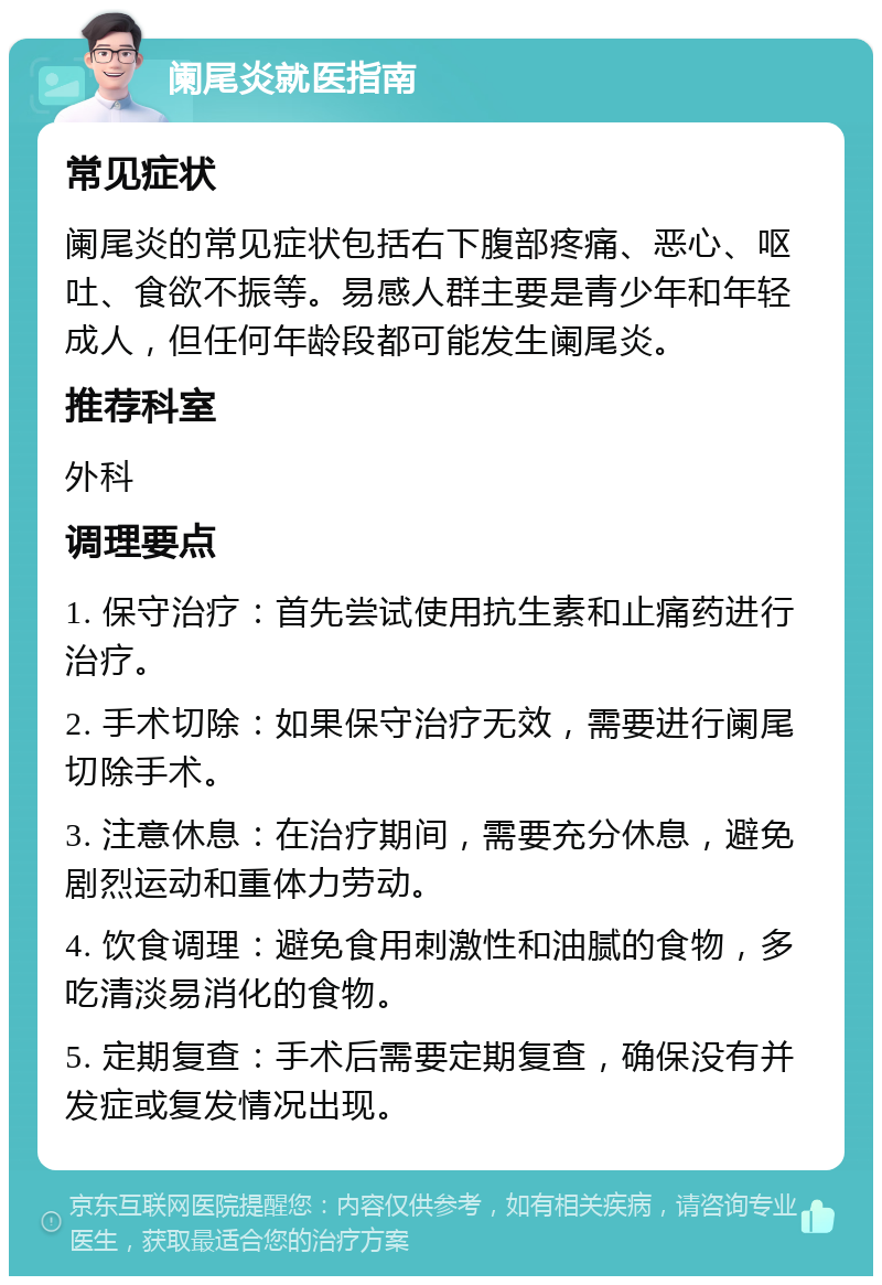 阑尾炎就医指南 常见症状 阑尾炎的常见症状包括右下腹部疼痛、恶心、呕吐、食欲不振等。易感人群主要是青少年和年轻成人，但任何年龄段都可能发生阑尾炎。 推荐科室 外科 调理要点 1. 保守治疗：首先尝试使用抗生素和止痛药进行治疗。 2. 手术切除：如果保守治疗无效，需要进行阑尾切除手术。 3. 注意休息：在治疗期间，需要充分休息，避免剧烈运动和重体力劳动。 4. 饮食调理：避免食用刺激性和油腻的食物，多吃清淡易消化的食物。 5. 定期复查：手术后需要定期复查，确保没有并发症或复发情况出现。