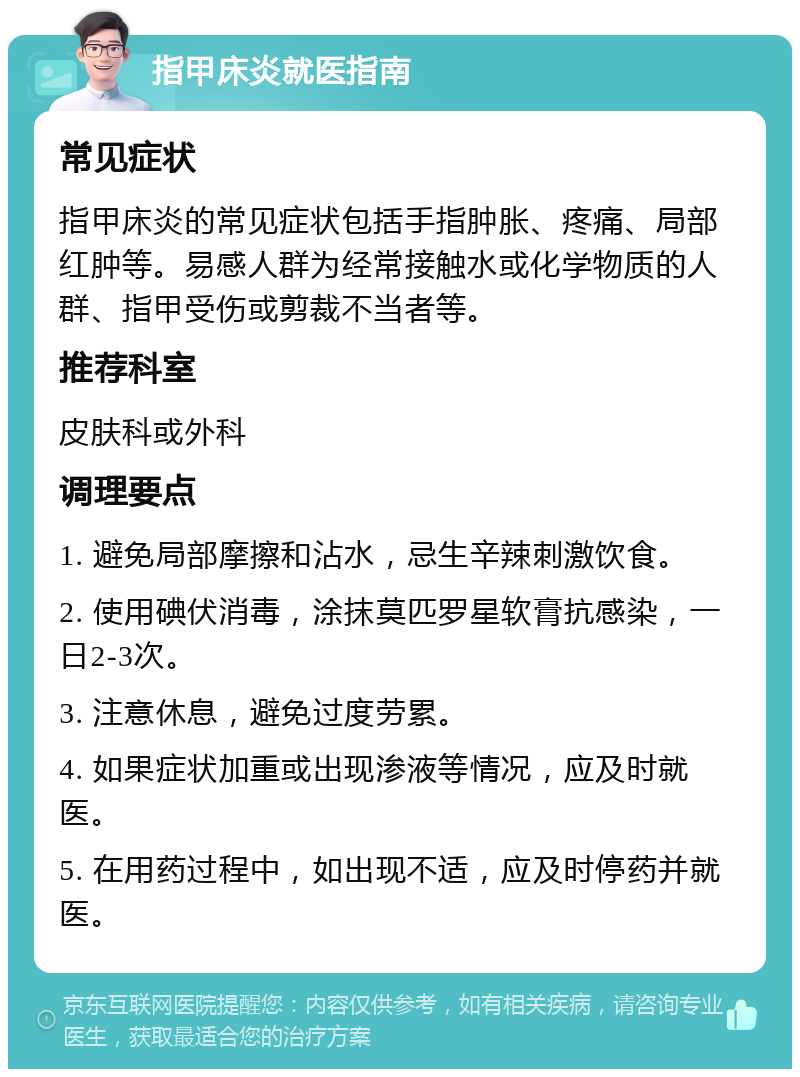 指甲床炎就医指南 常见症状 指甲床炎的常见症状包括手指肿胀、疼痛、局部红肿等。易感人群为经常接触水或化学物质的人群、指甲受伤或剪裁不当者等。 推荐科室 皮肤科或外科 调理要点 1. 避免局部摩擦和沾水，忌生辛辣刺激饮食。 2. 使用碘伏消毒，涂抹莫匹罗星软膏抗感染，一日2-3次。 3. 注意休息，避免过度劳累。 4. 如果症状加重或出现渗液等情况，应及时就医。 5. 在用药过程中，如出现不适，应及时停药并就医。