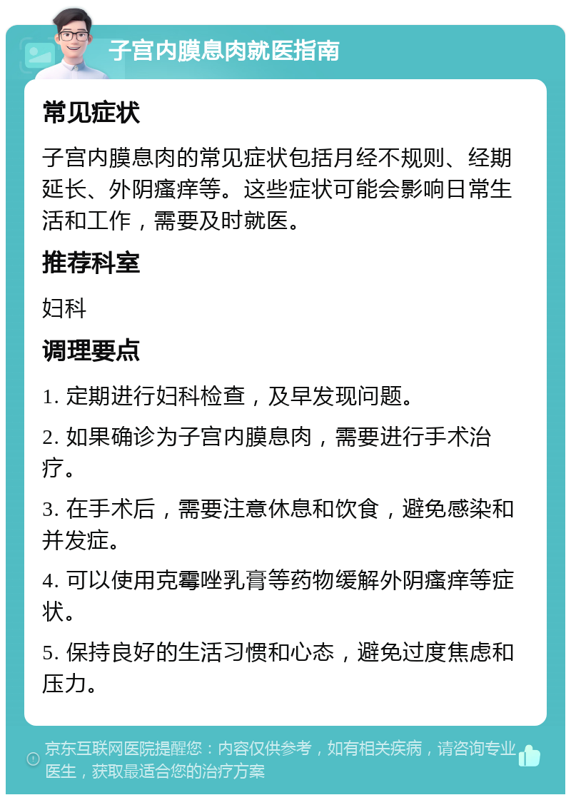 子宫内膜息肉就医指南 常见症状 子宫内膜息肉的常见症状包括月经不规则、经期延长、外阴瘙痒等。这些症状可能会影响日常生活和工作，需要及时就医。 推荐科室 妇科 调理要点 1. 定期进行妇科检查，及早发现问题。 2. 如果确诊为子宫内膜息肉，需要进行手术治疗。 3. 在手术后，需要注意休息和饮食，避免感染和并发症。 4. 可以使用克霉唑乳膏等药物缓解外阴瘙痒等症状。 5. 保持良好的生活习惯和心态，避免过度焦虑和压力。