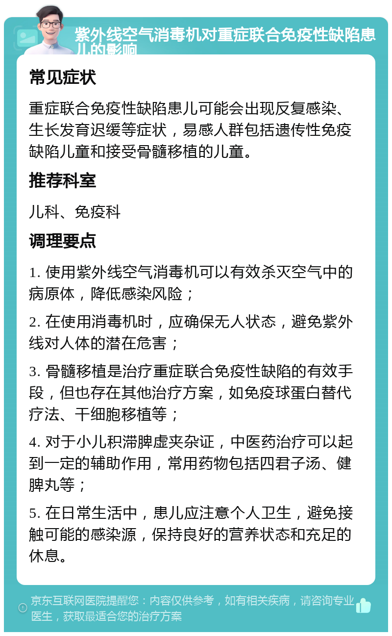 紫外线空气消毒机对重症联合免疫性缺陷患儿的影响 常见症状 重症联合免疫性缺陷患儿可能会出现反复感染、生长发育迟缓等症状，易感人群包括遗传性免疫缺陷儿童和接受骨髓移植的儿童。 推荐科室 儿科、免疫科 调理要点 1. 使用紫外线空气消毒机可以有效杀灭空气中的病原体，降低感染风险； 2. 在使用消毒机时，应确保无人状态，避免紫外线对人体的潜在危害； 3. 骨髓移植是治疗重症联合免疫性缺陷的有效手段，但也存在其他治疗方案，如免疫球蛋白替代疗法、干细胞移植等； 4. 对于小儿积滞脾虚夹杂证，中医药治疗可以起到一定的辅助作用，常用药物包括四君子汤、健脾丸等； 5. 在日常生活中，患儿应注意个人卫生，避免接触可能的感染源，保持良好的营养状态和充足的休息。