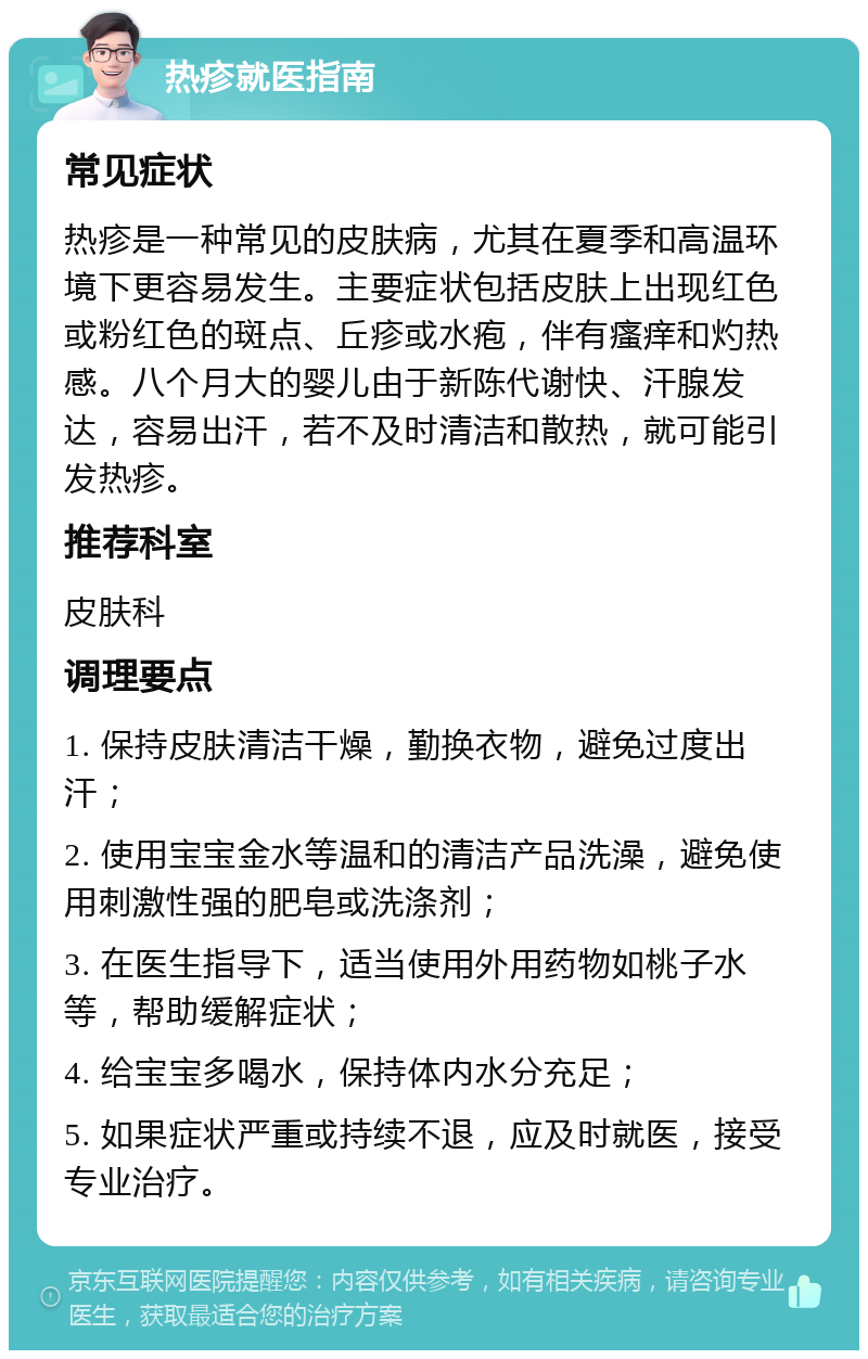 热疹就医指南 常见症状 热疹是一种常见的皮肤病，尤其在夏季和高温环境下更容易发生。主要症状包括皮肤上出现红色或粉红色的斑点、丘疹或水疱，伴有瘙痒和灼热感。八个月大的婴儿由于新陈代谢快、汗腺发达，容易出汗，若不及时清洁和散热，就可能引发热疹。 推荐科室 皮肤科 调理要点 1. 保持皮肤清洁干燥，勤换衣物，避免过度出汗； 2. 使用宝宝金水等温和的清洁产品洗澡，避免使用刺激性强的肥皂或洗涤剂； 3. 在医生指导下，适当使用外用药物如桃子水等，帮助缓解症状； 4. 给宝宝多喝水，保持体内水分充足； 5. 如果症状严重或持续不退，应及时就医，接受专业治疗。