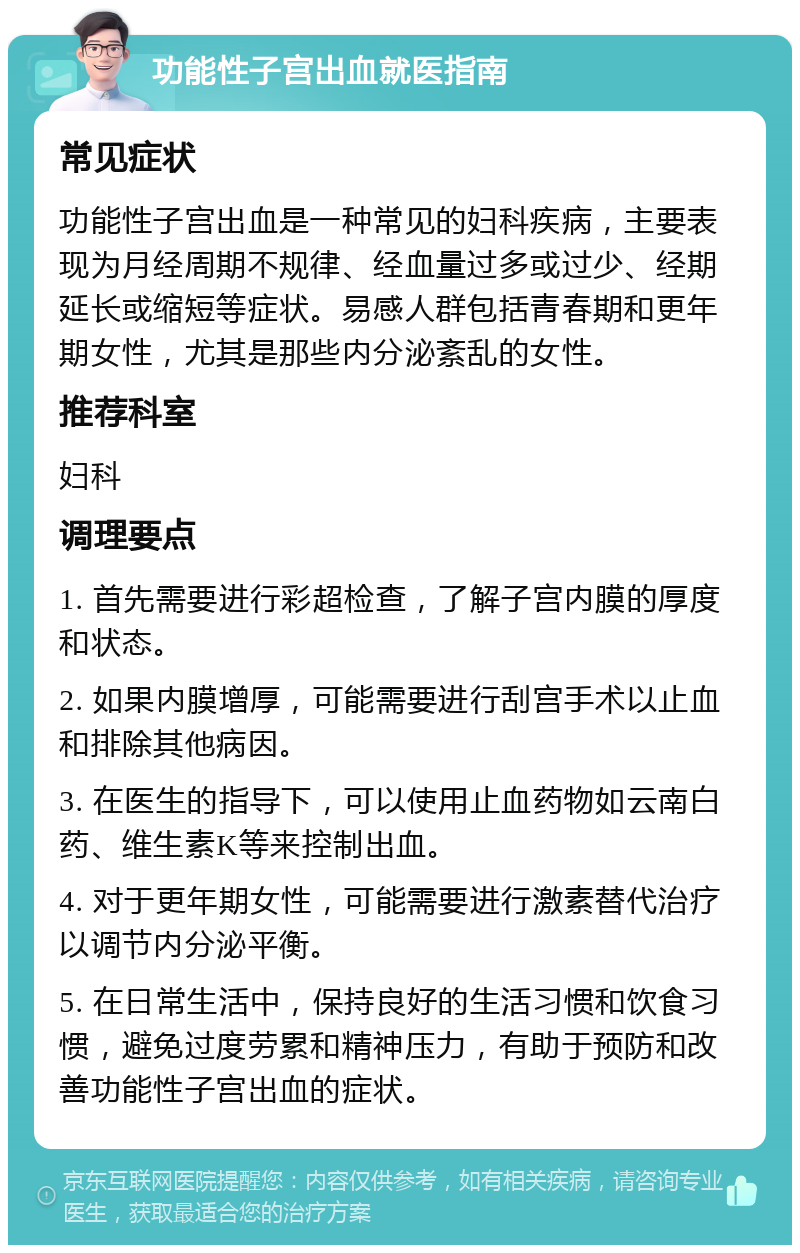 功能性子宫出血就医指南 常见症状 功能性子宫出血是一种常见的妇科疾病，主要表现为月经周期不规律、经血量过多或过少、经期延长或缩短等症状。易感人群包括青春期和更年期女性，尤其是那些内分泌紊乱的女性。 推荐科室 妇科 调理要点 1. 首先需要进行彩超检查，了解子宫内膜的厚度和状态。 2. 如果内膜增厚，可能需要进行刮宫手术以止血和排除其他病因。 3. 在医生的指导下，可以使用止血药物如云南白药、维生素K等来控制出血。 4. 对于更年期女性，可能需要进行激素替代治疗以调节内分泌平衡。 5. 在日常生活中，保持良好的生活习惯和饮食习惯，避免过度劳累和精神压力，有助于预防和改善功能性子宫出血的症状。