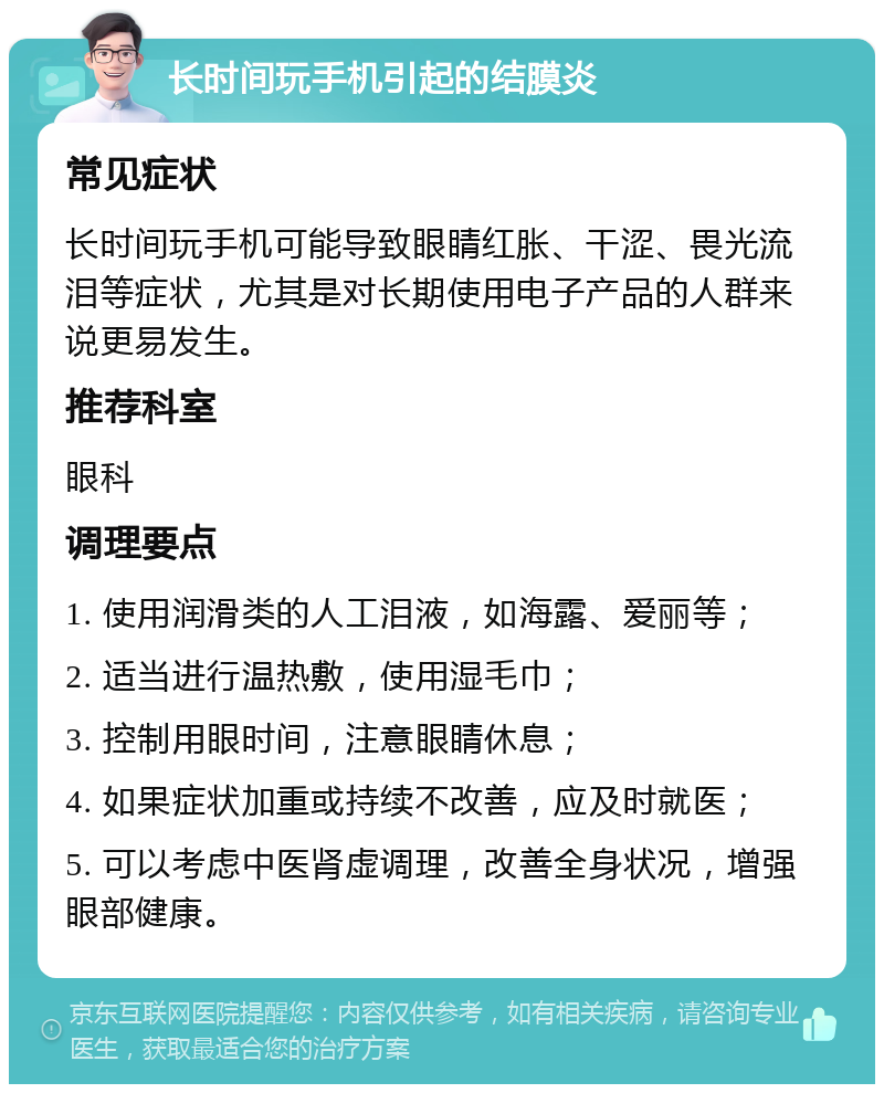 长时间玩手机引起的结膜炎 常见症状 长时间玩手机可能导致眼睛红胀、干涩、畏光流泪等症状，尤其是对长期使用电子产品的人群来说更易发生。 推荐科室 眼科 调理要点 1. 使用润滑类的人工泪液，如海露、爱丽等； 2. 适当进行温热敷，使用湿毛巾； 3. 控制用眼时间，注意眼睛休息； 4. 如果症状加重或持续不改善，应及时就医； 5. 可以考虑中医肾虚调理，改善全身状况，增强眼部健康。