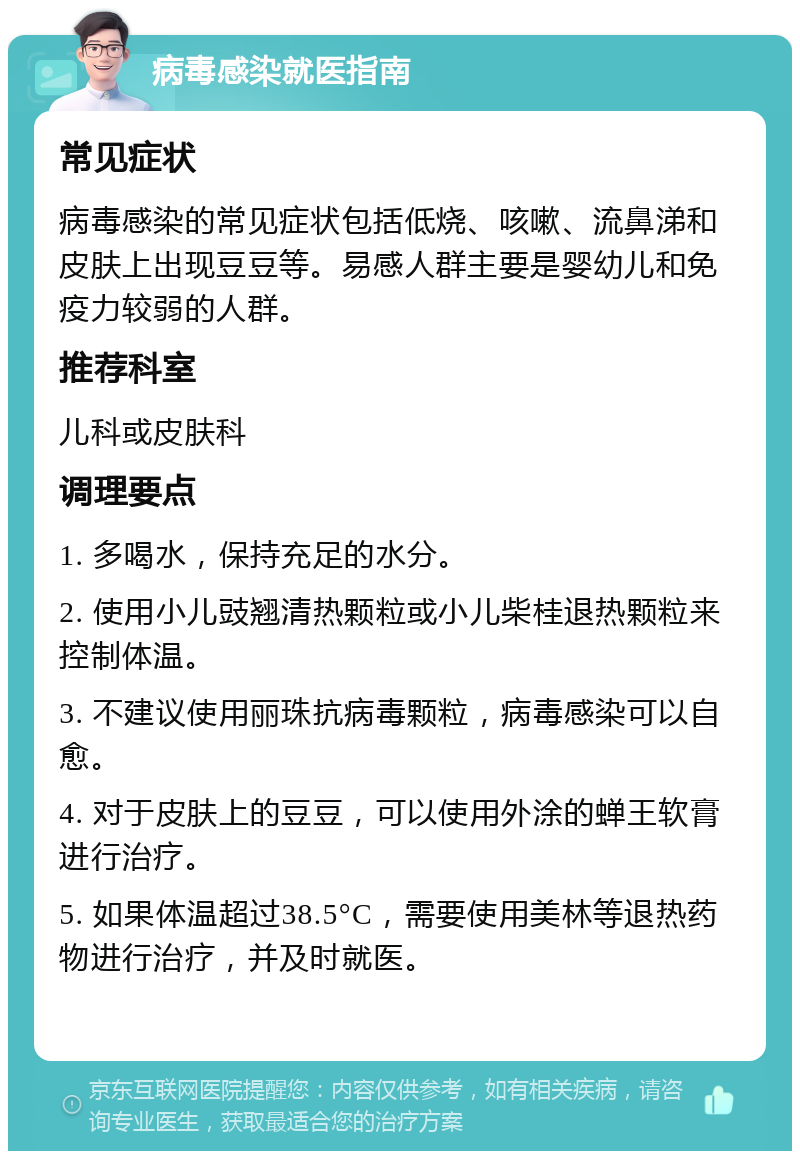 病毒感染就医指南 常见症状 病毒感染的常见症状包括低烧、咳嗽、流鼻涕和皮肤上出现豆豆等。易感人群主要是婴幼儿和免疫力较弱的人群。 推荐科室 儿科或皮肤科 调理要点 1. 多喝水，保持充足的水分。 2. 使用小儿豉翘清热颗粒或小儿柴桂退热颗粒来控制体温。 3. 不建议使用丽珠抗病毒颗粒，病毒感染可以自愈。 4. 对于皮肤上的豆豆，可以使用外涂的蝉王软膏进行治疗。 5. 如果体温超过38.5°C，需要使用美林等退热药物进行治疗，并及时就医。