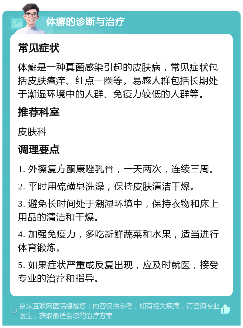 体癣的诊断与治疗 常见症状 体癣是一种真菌感染引起的皮肤病，常见症状包括皮肤瘙痒、红点一圈等。易感人群包括长期处于潮湿环境中的人群、免疫力较低的人群等。 推荐科室 皮肤科 调理要点 1. 外擦复方酮康唑乳膏，一天两次，连续三周。 2. 平时用硫磺皂洗澡，保持皮肤清洁干燥。 3. 避免长时间处于潮湿环境中，保持衣物和床上用品的清洁和干燥。 4. 加强免疫力，多吃新鲜蔬菜和水果，适当进行体育锻炼。 5. 如果症状严重或反复出现，应及时就医，接受专业的治疗和指导。