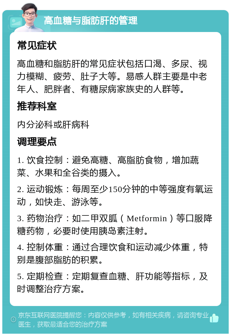 高血糖与脂肪肝的管理 常见症状 高血糖和脂肪肝的常见症状包括口渴、多尿、视力模糊、疲劳、肚子大等。易感人群主要是中老年人、肥胖者、有糖尿病家族史的人群等。 推荐科室 内分泌科或肝病科 调理要点 1. 饮食控制：避免高糖、高脂肪食物，增加蔬菜、水果和全谷类的摄入。 2. 运动锻炼：每周至少150分钟的中等强度有氧运动，如快走、游泳等。 3. 药物治疗：如二甲双胍（Metformin）等口服降糖药物，必要时使用胰岛素注射。 4. 控制体重：通过合理饮食和运动减少体重，特别是腹部脂肪的积累。 5. 定期检查：定期复查血糖、肝功能等指标，及时调整治疗方案。