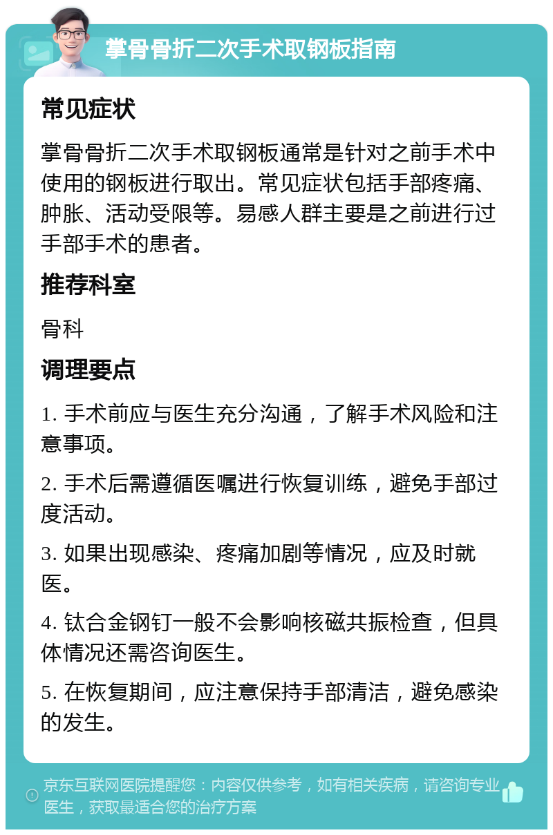 掌骨骨折二次手术取钢板指南 常见症状 掌骨骨折二次手术取钢板通常是针对之前手术中使用的钢板进行取出。常见症状包括手部疼痛、肿胀、活动受限等。易感人群主要是之前进行过手部手术的患者。 推荐科室 骨科 调理要点 1. 手术前应与医生充分沟通，了解手术风险和注意事项。 2. 手术后需遵循医嘱进行恢复训练，避免手部过度活动。 3. 如果出现感染、疼痛加剧等情况，应及时就医。 4. 钛合金钢钉一般不会影响核磁共振检查，但具体情况还需咨询医生。 5. 在恢复期间，应注意保持手部清洁，避免感染的发生。