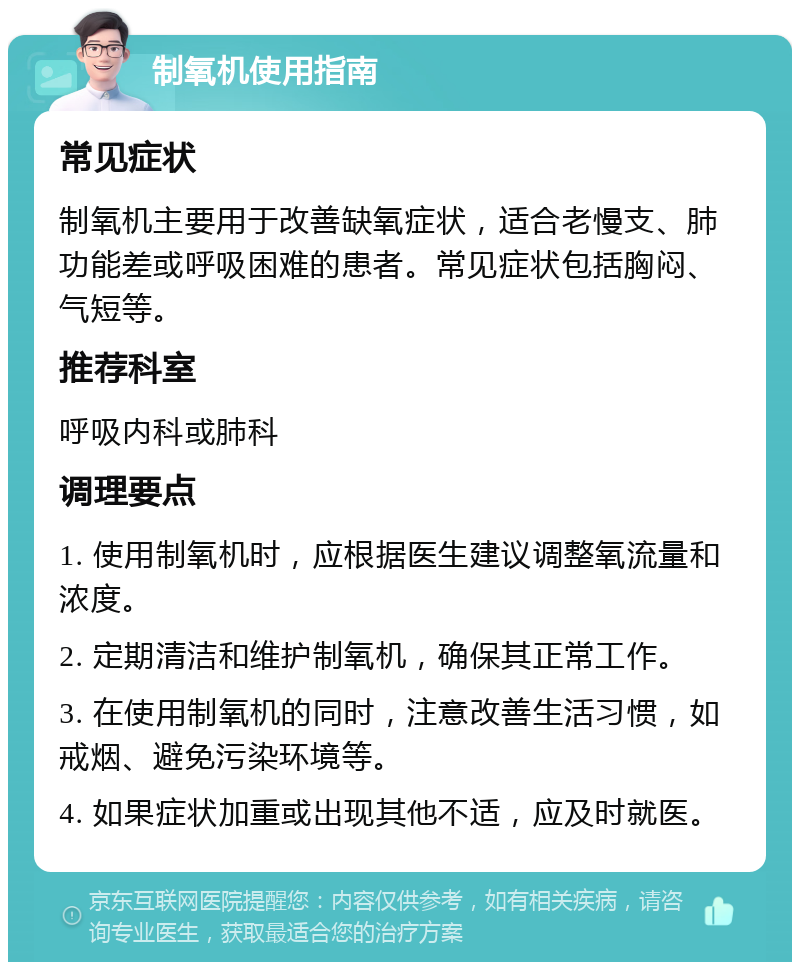 制氧机使用指南 常见症状 制氧机主要用于改善缺氧症状，适合老慢支、肺功能差或呼吸困难的患者。常见症状包括胸闷、气短等。 推荐科室 呼吸内科或肺科 调理要点 1. 使用制氧机时，应根据医生建议调整氧流量和浓度。 2. 定期清洁和维护制氧机，确保其正常工作。 3. 在使用制氧机的同时，注意改善生活习惯，如戒烟、避免污染环境等。 4. 如果症状加重或出现其他不适，应及时就医。