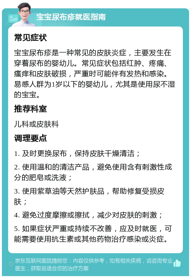 宝宝尿布疹就医指南 常见症状 宝宝尿布疹是一种常见的皮肤炎症，主要发生在穿着尿布的婴幼儿。常见症状包括红肿、疼痛、瘙痒和皮肤破损，严重时可能伴有发热和感染。易感人群为1岁以下的婴幼儿，尤其是使用尿不湿的宝宝。 推荐科室 儿科或皮肤科 调理要点 1. 及时更换尿布，保持皮肤干燥清洁； 2. 使用温和的清洁产品，避免使用含有刺激性成分的肥皂或洗液； 3. 使用紫草油等天然护肤品，帮助修复受损皮肤； 4. 避免过度摩擦或擦拭，减少对皮肤的刺激； 5. 如果症状严重或持续不改善，应及时就医，可能需要使用抗生素或其他药物治疗感染或炎症。