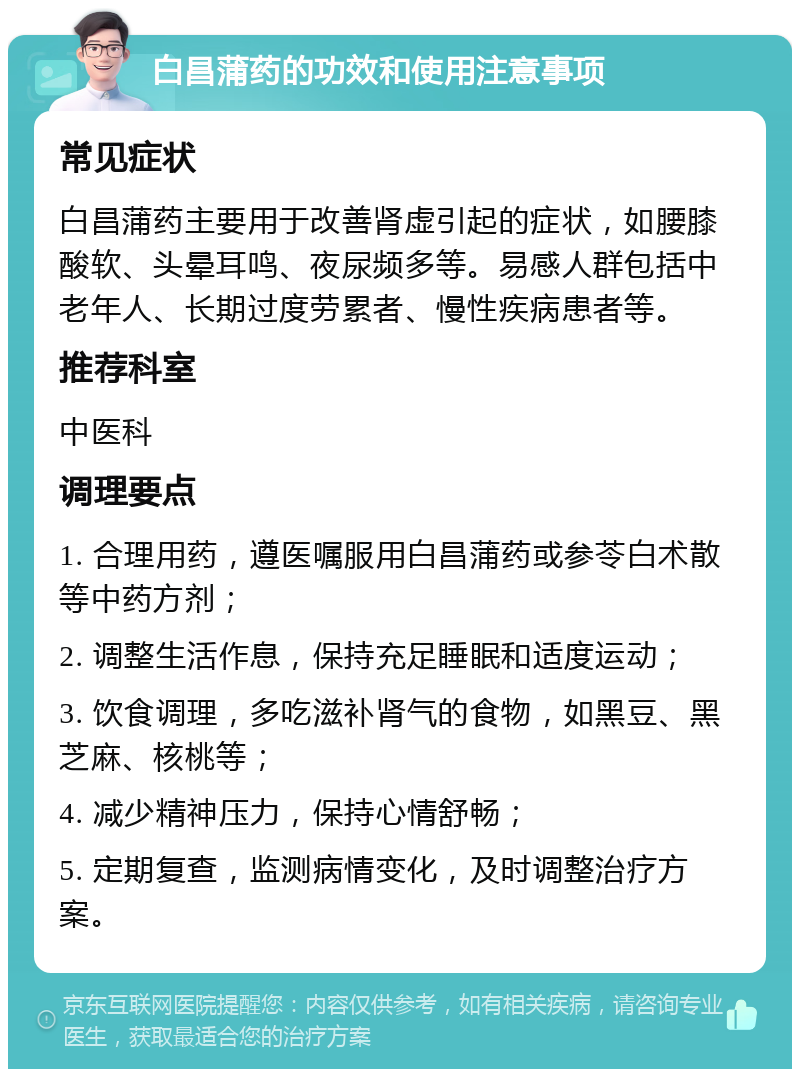 白昌蒲药的功效和使用注意事项 常见症状 白昌蒲药主要用于改善肾虚引起的症状，如腰膝酸软、头晕耳鸣、夜尿频多等。易感人群包括中老年人、长期过度劳累者、慢性疾病患者等。 推荐科室 中医科 调理要点 1. 合理用药，遵医嘱服用白昌蒲药或参苓白术散等中药方剂； 2. 调整生活作息，保持充足睡眠和适度运动； 3. 饮食调理，多吃滋补肾气的食物，如黑豆、黑芝麻、核桃等； 4. 减少精神压力，保持心情舒畅； 5. 定期复查，监测病情变化，及时调整治疗方案。