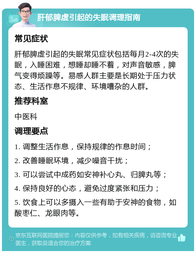 肝郁脾虚引起的失眠调理指南 常见症状 肝郁脾虚引起的失眠常见症状包括每月2-4次的失眠，入睡困难，想睡却睡不着，对声音敏感，脾气变得烦躁等。易感人群主要是长期处于压力状态、生活作息不规律、环境嘈杂的人群。 推荐科室 中医科 调理要点 1. 调整生活作息，保持规律的作息时间； 2. 改善睡眠环境，减少噪音干扰； 3. 可以尝试中成药如安神补心丸、归脾丸等； 4. 保持良好的心态，避免过度紧张和压力； 5. 饮食上可以多摄入一些有助于安神的食物，如酸枣仁、龙眼肉等。