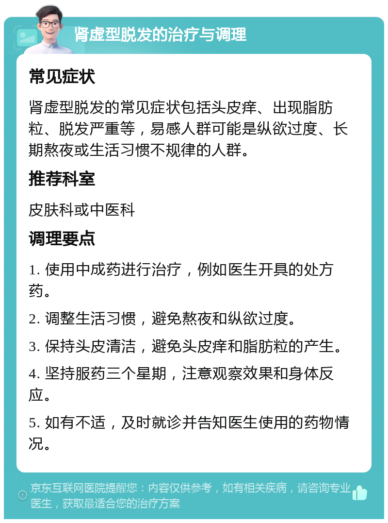 肾虚型脱发的治疗与调理 常见症状 肾虚型脱发的常见症状包括头皮痒、出现脂肪粒、脱发严重等，易感人群可能是纵欲过度、长期熬夜或生活习惯不规律的人群。 推荐科室 皮肤科或中医科 调理要点 1. 使用中成药进行治疗，例如医生开具的处方药。 2. 调整生活习惯，避免熬夜和纵欲过度。 3. 保持头皮清洁，避免头皮痒和脂肪粒的产生。 4. 坚持服药三个星期，注意观察效果和身体反应。 5. 如有不适，及时就诊并告知医生使用的药物情况。