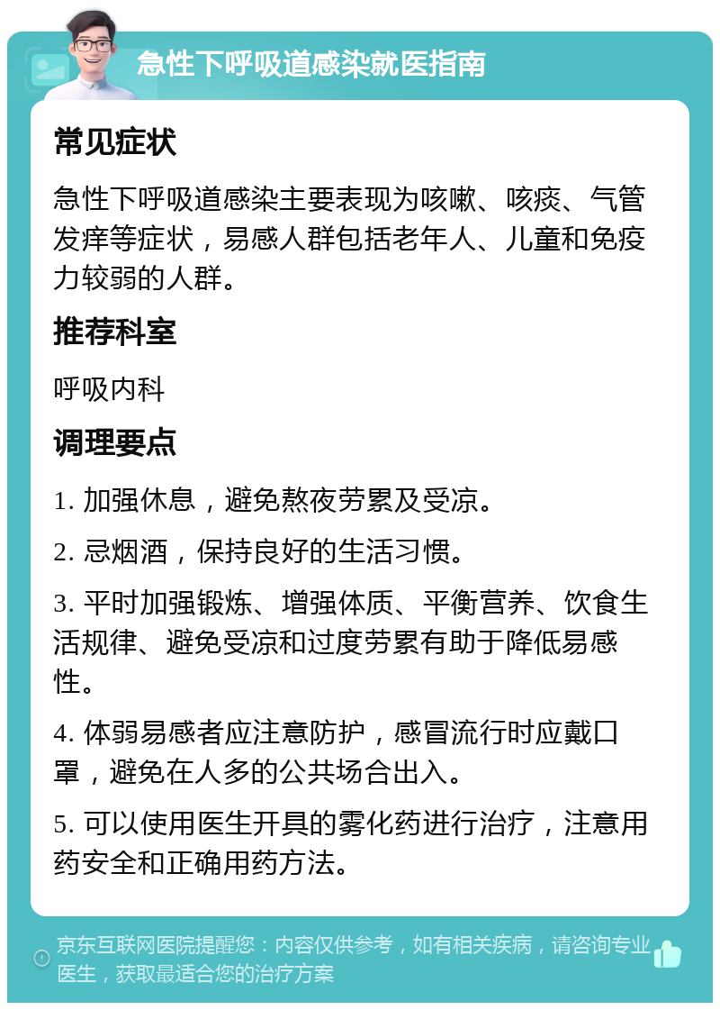 急性下呼吸道感染就医指南 常见症状 急性下呼吸道感染主要表现为咳嗽、咳痰、气管发痒等症状，易感人群包括老年人、儿童和免疫力较弱的人群。 推荐科室 呼吸内科 调理要点 1. 加强休息，避免熬夜劳累及受凉。 2. 忌烟酒，保持良好的生活习惯。 3. 平时加强锻炼、增强体质、平衡营养、饮食生活规律、避免受凉和过度劳累有助于降低易感性。 4. 体弱易感者应注意防护，感冒流行时应戴口罩，避免在人多的公共场合出入。 5. 可以使用医生开具的雾化药进行治疗，注意用药安全和正确用药方法。