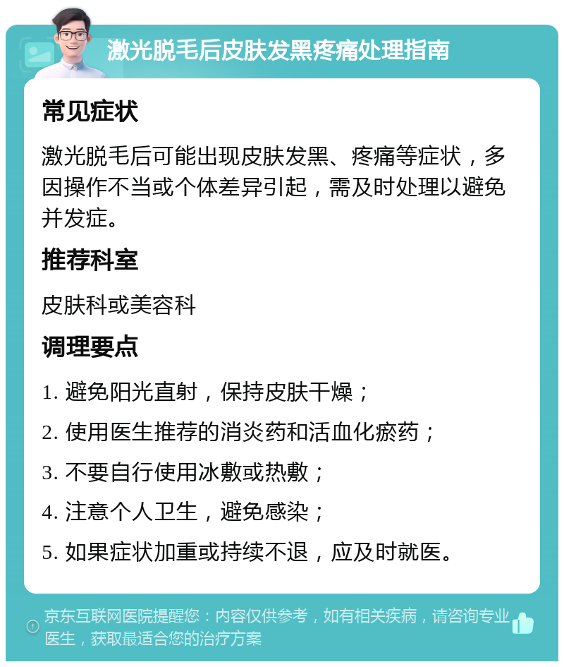 激光脱毛后皮肤发黑疼痛处理指南 常见症状 激光脱毛后可能出现皮肤发黑、疼痛等症状，多因操作不当或个体差异引起，需及时处理以避免并发症。 推荐科室 皮肤科或美容科 调理要点 1. 避免阳光直射，保持皮肤干燥； 2. 使用医生推荐的消炎药和活血化瘀药； 3. 不要自行使用冰敷或热敷； 4. 注意个人卫生，避免感染； 5. 如果症状加重或持续不退，应及时就医。