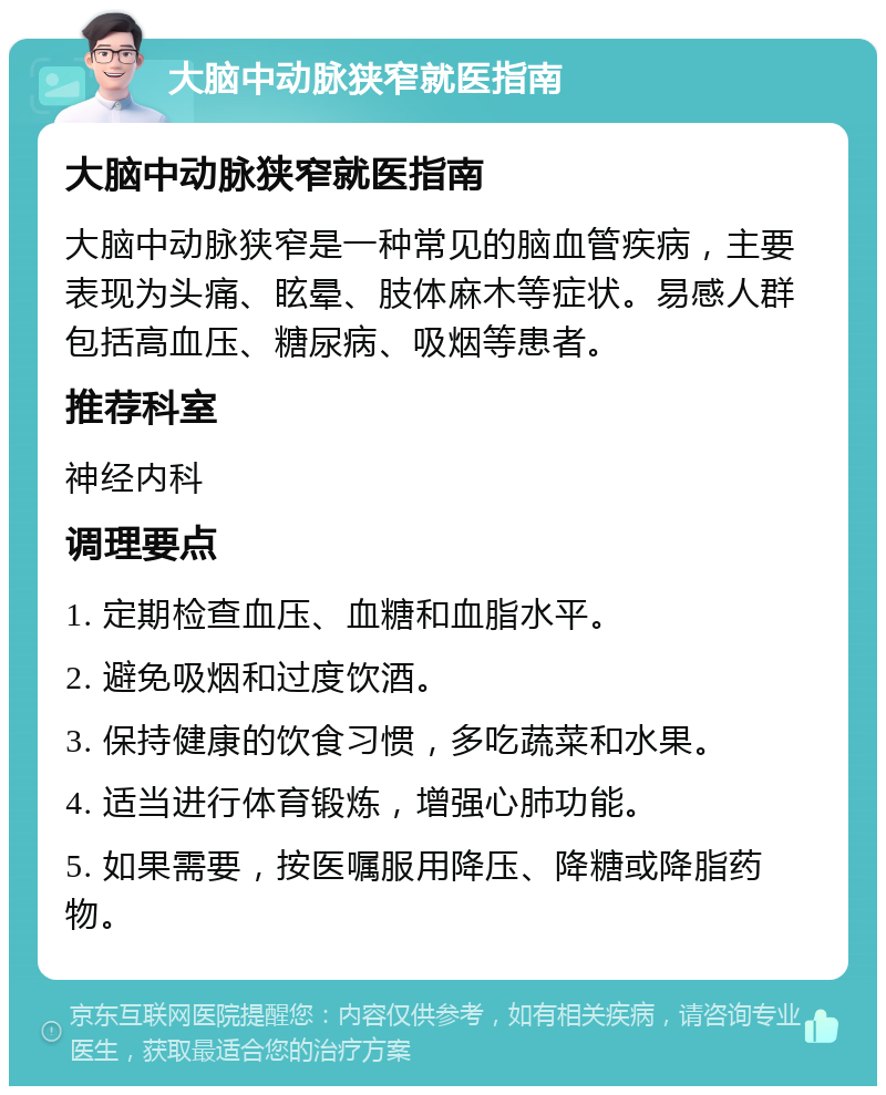 大脑中动脉狭窄就医指南 大脑中动脉狭窄就医指南 大脑中动脉狭窄是一种常见的脑血管疾病，主要表现为头痛、眩晕、肢体麻木等症状。易感人群包括高血压、糖尿病、吸烟等患者。 推荐科室 神经内科 调理要点 1. 定期检查血压、血糖和血脂水平。 2. 避免吸烟和过度饮酒。 3. 保持健康的饮食习惯，多吃蔬菜和水果。 4. 适当进行体育锻炼，增强心肺功能。 5. 如果需要，按医嘱服用降压、降糖或降脂药物。