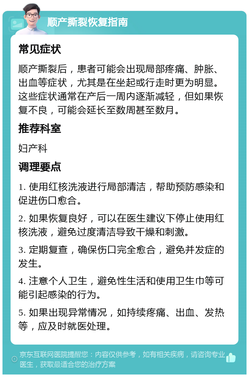 顺产撕裂恢复指南 常见症状 顺产撕裂后，患者可能会出现局部疼痛、肿胀、出血等症状，尤其是在坐起或行走时更为明显。这些症状通常在产后一周内逐渐减轻，但如果恢复不良，可能会延长至数周甚至数月。 推荐科室 妇产科 调理要点 1. 使用红核洗液进行局部清洁，帮助预防感染和促进伤口愈合。 2. 如果恢复良好，可以在医生建议下停止使用红核洗液，避免过度清洁导致干燥和刺激。 3. 定期复查，确保伤口完全愈合，避免并发症的发生。 4. 注意个人卫生，避免性生活和使用卫生巾等可能引起感染的行为。 5. 如果出现异常情况，如持续疼痛、出血、发热等，应及时就医处理。