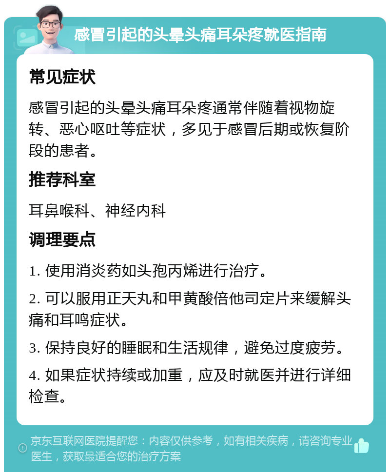 感冒引起的头晕头痛耳朵疼就医指南 常见症状 感冒引起的头晕头痛耳朵疼通常伴随着视物旋转、恶心呕吐等症状，多见于感冒后期或恢复阶段的患者。 推荐科室 耳鼻喉科、神经内科 调理要点 1. 使用消炎药如头孢丙烯进行治疗。 2. 可以服用正天丸和甲黄酸倍他司定片来缓解头痛和耳鸣症状。 3. 保持良好的睡眠和生活规律，避免过度疲劳。 4. 如果症状持续或加重，应及时就医并进行详细检查。