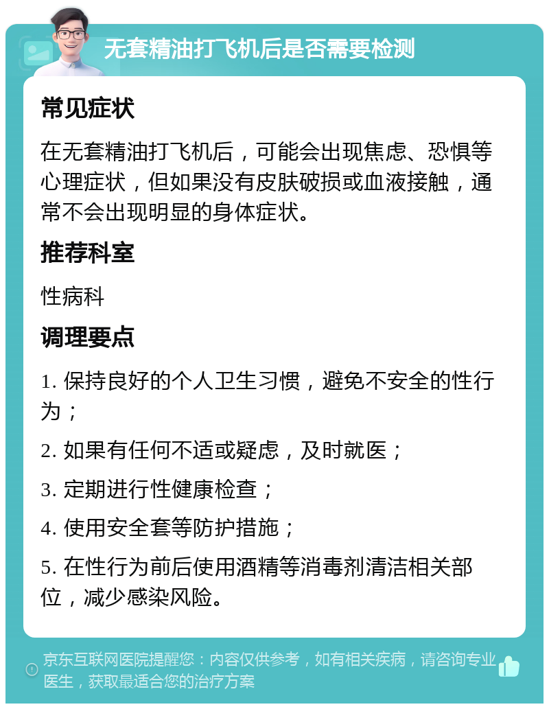 无套精油打飞机后是否需要检测 常见症状 在无套精油打飞机后，可能会出现焦虑、恐惧等心理症状，但如果没有皮肤破损或血液接触，通常不会出现明显的身体症状。 推荐科室 性病科 调理要点 1. 保持良好的个人卫生习惯，避免不安全的性行为； 2. 如果有任何不适或疑虑，及时就医； 3. 定期进行性健康检查； 4. 使用安全套等防护措施； 5. 在性行为前后使用酒精等消毒剂清洁相关部位，减少感染风险。