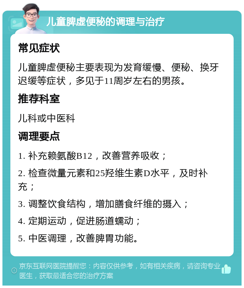 儿童脾虚便秘的调理与治疗 常见症状 儿童脾虚便秘主要表现为发育缓慢、便秘、换牙迟缓等症状，多见于11周岁左右的男孩。 推荐科室 儿科或中医科 调理要点 1. 补充赖氨酸B12，改善营养吸收； 2. 检查微量元素和25羟维生素D水平，及时补充； 3. 调整饮食结构，增加膳食纤维的摄入； 4. 定期运动，促进肠道蠕动； 5. 中医调理，改善脾胃功能。