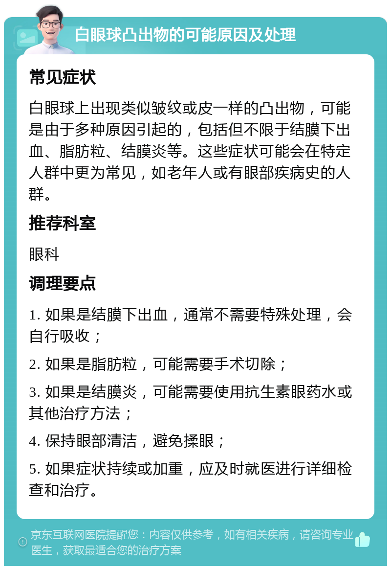 白眼球凸出物的可能原因及处理 常见症状 白眼球上出现类似皱纹或皮一样的凸出物，可能是由于多种原因引起的，包括但不限于结膜下出血、脂肪粒、结膜炎等。这些症状可能会在特定人群中更为常见，如老年人或有眼部疾病史的人群。 推荐科室 眼科 调理要点 1. 如果是结膜下出血，通常不需要特殊处理，会自行吸收； 2. 如果是脂肪粒，可能需要手术切除； 3. 如果是结膜炎，可能需要使用抗生素眼药水或其他治疗方法； 4. 保持眼部清洁，避免揉眼； 5. 如果症状持续或加重，应及时就医进行详细检查和治疗。