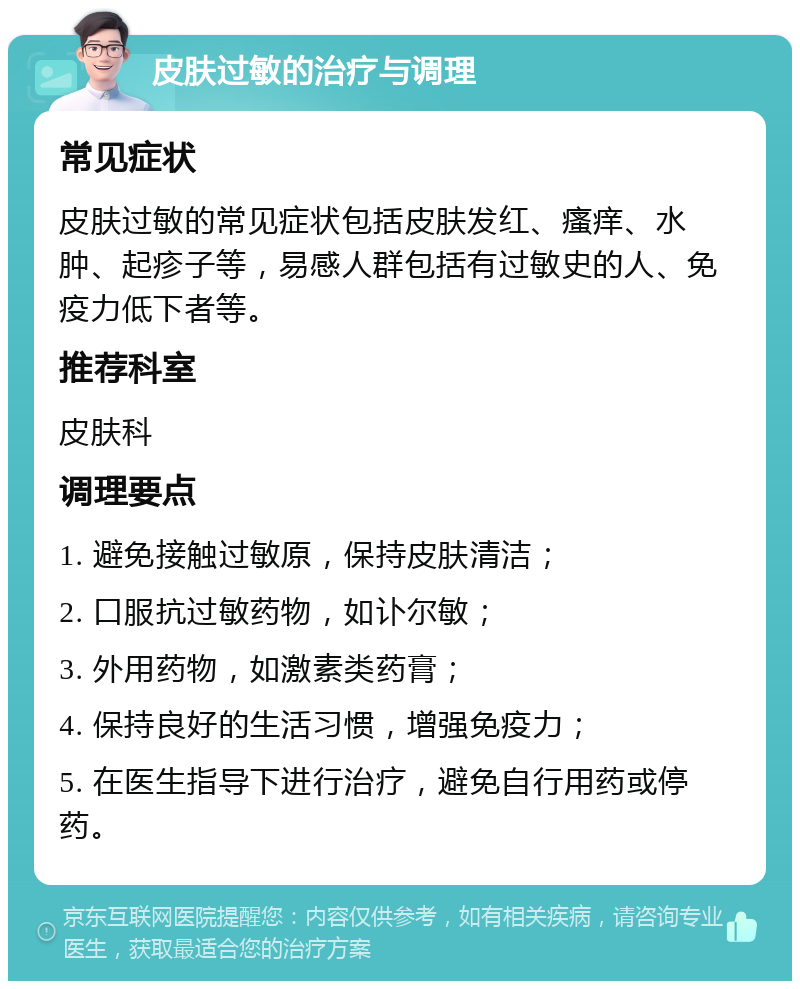 皮肤过敏的治疗与调理 常见症状 皮肤过敏的常见症状包括皮肤发红、瘙痒、水肿、起疹子等，易感人群包括有过敏史的人、免疫力低下者等。 推荐科室 皮肤科 调理要点 1. 避免接触过敏原，保持皮肤清洁； 2. 口服抗过敏药物，如讣尔敏； 3. 外用药物，如激素类药膏； 4. 保持良好的生活习惯，增强免疫力； 5. 在医生指导下进行治疗，避免自行用药或停药。