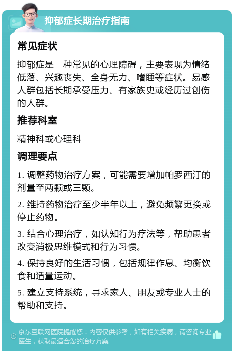 抑郁症长期治疗指南 常见症状 抑郁症是一种常见的心理障碍，主要表现为情绪低落、兴趣丧失、全身无力、嗜睡等症状。易感人群包括长期承受压力、有家族史或经历过创伤的人群。 推荐科室 精神科或心理科 调理要点 1. 调整药物治疗方案，可能需要增加帕罗西汀的剂量至两颗或三颗。 2. 维持药物治疗至少半年以上，避免频繁更换或停止药物。 3. 结合心理治疗，如认知行为疗法等，帮助患者改变消极思维模式和行为习惯。 4. 保持良好的生活习惯，包括规律作息、均衡饮食和适量运动。 5. 建立支持系统，寻求家人、朋友或专业人士的帮助和支持。