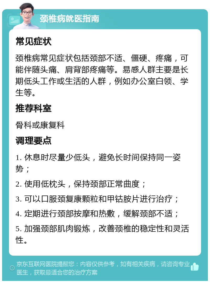 颈椎病就医指南 常见症状 颈椎病常见症状包括颈部不适、僵硬、疼痛，可能伴随头痛、肩背部疼痛等。易感人群主要是长期低头工作或生活的人群，例如办公室白领、学生等。 推荐科室 骨科或康复科 调理要点 1. 休息时尽量少低头，避免长时间保持同一姿势； 2. 使用低枕头，保持颈部正常曲度； 3. 可以口服颈复康颗粒和甲钴胺片进行治疗； 4. 定期进行颈部按摩和热敷，缓解颈部不适； 5. 加强颈部肌肉锻炼，改善颈椎的稳定性和灵活性。