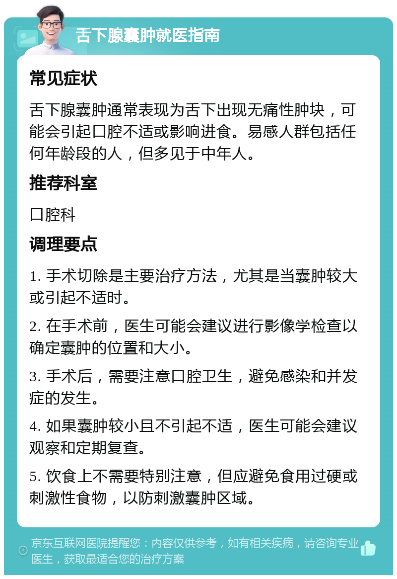 舌下腺囊肿就医指南 常见症状 舌下腺囊肿通常表现为舌下出现无痛性肿块，可能会引起口腔不适或影响进食。易感人群包括任何年龄段的人，但多见于中年人。 推荐科室 口腔科 调理要点 1. 手术切除是主要治疗方法，尤其是当囊肿较大或引起不适时。 2. 在手术前，医生可能会建议进行影像学检查以确定囊肿的位置和大小。 3. 手术后，需要注意口腔卫生，避免感染和并发症的发生。 4. 如果囊肿较小且不引起不适，医生可能会建议观察和定期复查。 5. 饮食上不需要特别注意，但应避免食用过硬或刺激性食物，以防刺激囊肿区域。