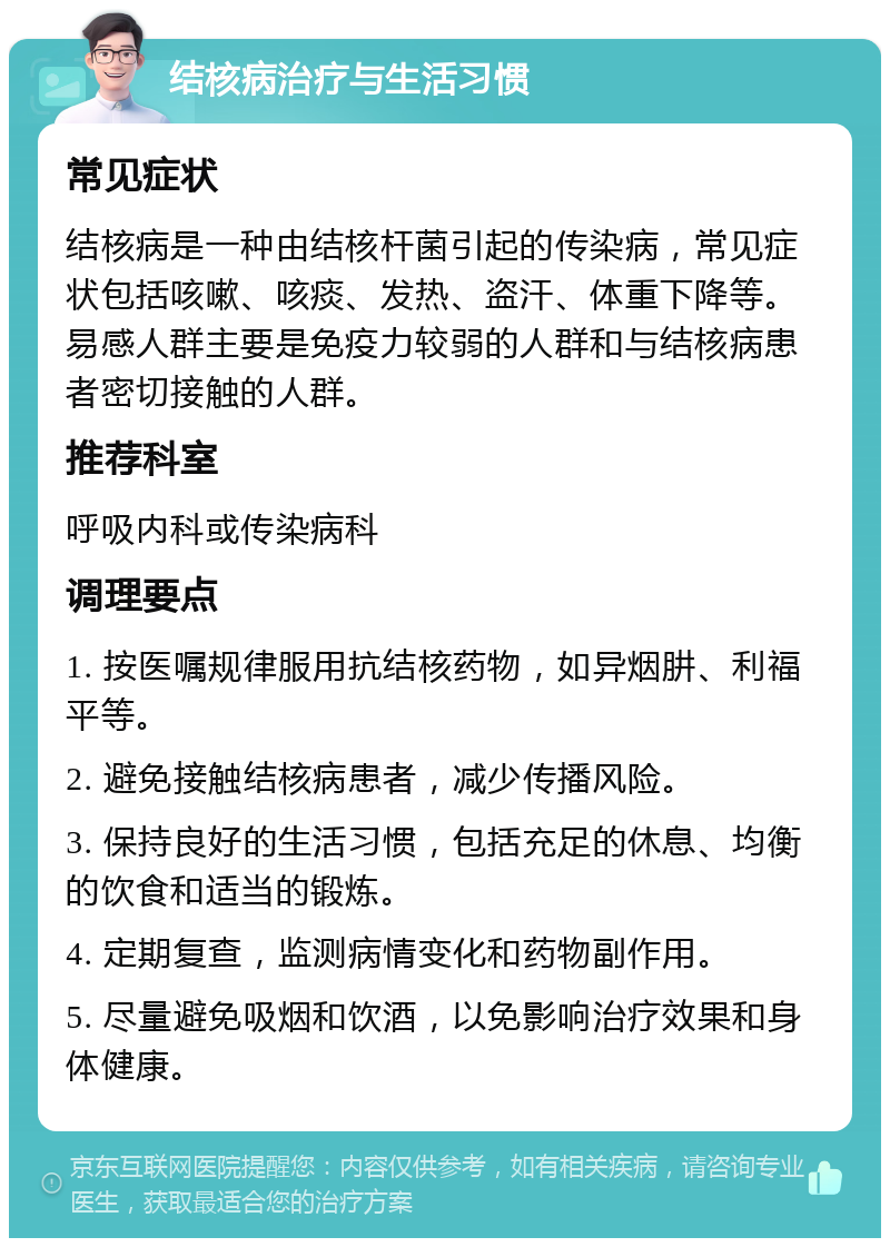 结核病治疗与生活习惯 常见症状 结核病是一种由结核杆菌引起的传染病，常见症状包括咳嗽、咳痰、发热、盗汗、体重下降等。易感人群主要是免疫力较弱的人群和与结核病患者密切接触的人群。 推荐科室 呼吸内科或传染病科 调理要点 1. 按医嘱规律服用抗结核药物，如异烟肼、利福平等。 2. 避免接触结核病患者，减少传播风险。 3. 保持良好的生活习惯，包括充足的休息、均衡的饮食和适当的锻炼。 4. 定期复查，监测病情变化和药物副作用。 5. 尽量避免吸烟和饮酒，以免影响治疗效果和身体健康。