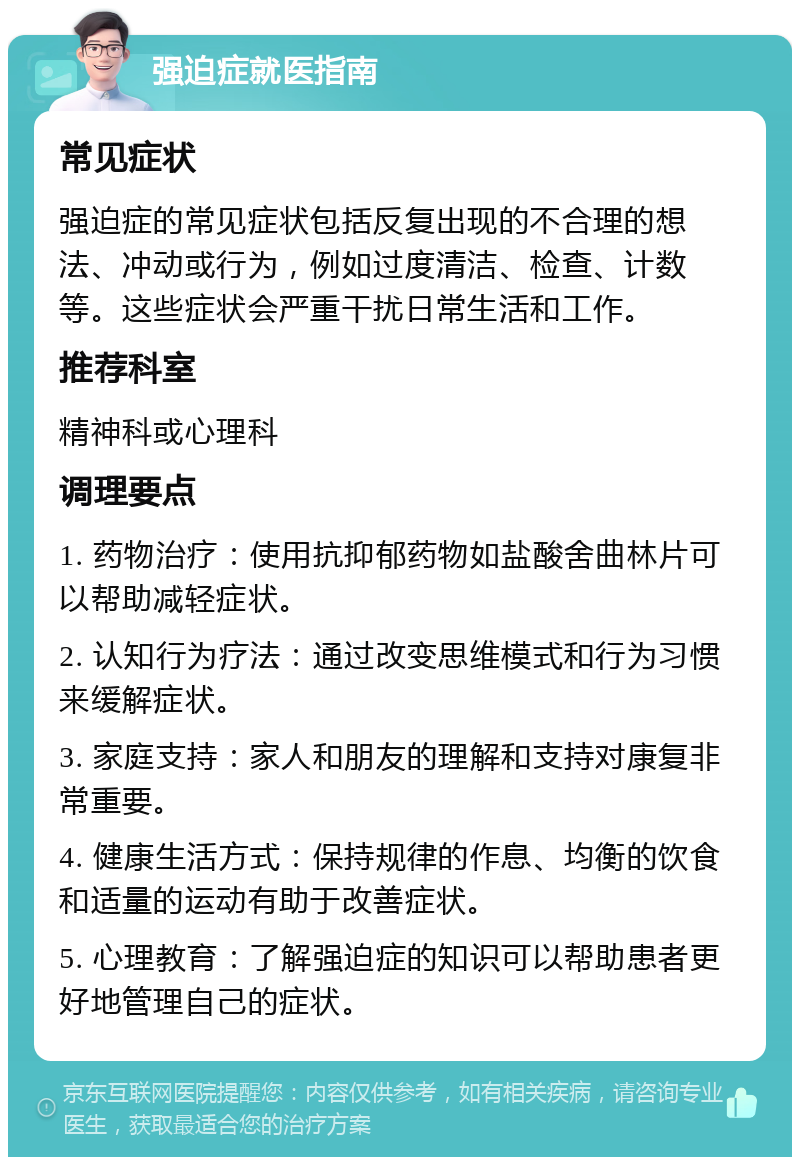 强迫症就医指南 常见症状 强迫症的常见症状包括反复出现的不合理的想法、冲动或行为，例如过度清洁、检查、计数等。这些症状会严重干扰日常生活和工作。 推荐科室 精神科或心理科 调理要点 1. 药物治疗：使用抗抑郁药物如盐酸舍曲林片可以帮助减轻症状。 2. 认知行为疗法：通过改变思维模式和行为习惯来缓解症状。 3. 家庭支持：家人和朋友的理解和支持对康复非常重要。 4. 健康生活方式：保持规律的作息、均衡的饮食和适量的运动有助于改善症状。 5. 心理教育：了解强迫症的知识可以帮助患者更好地管理自己的症状。