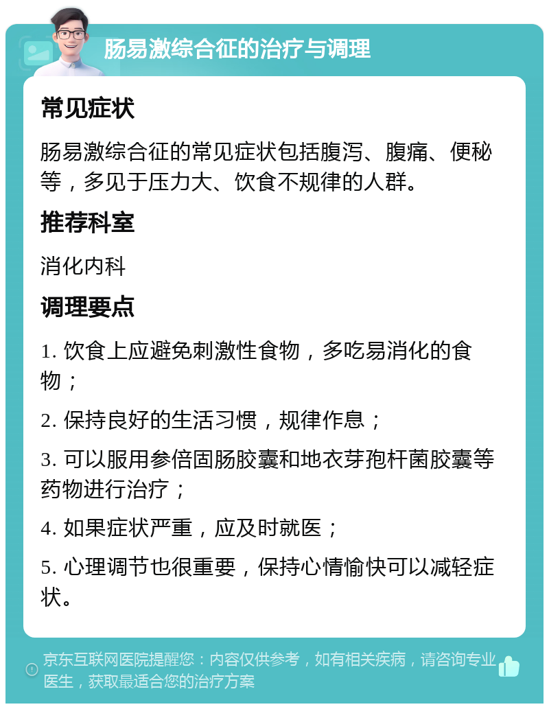 肠易激综合征的治疗与调理 常见症状 肠易激综合征的常见症状包括腹泻、腹痛、便秘等，多见于压力大、饮食不规律的人群。 推荐科室 消化内科 调理要点 1. 饮食上应避免刺激性食物，多吃易消化的食物； 2. 保持良好的生活习惯，规律作息； 3. 可以服用参倍固肠胶囊和地衣芽孢杆菌胶囊等药物进行治疗； 4. 如果症状严重，应及时就医； 5. 心理调节也很重要，保持心情愉快可以减轻症状。