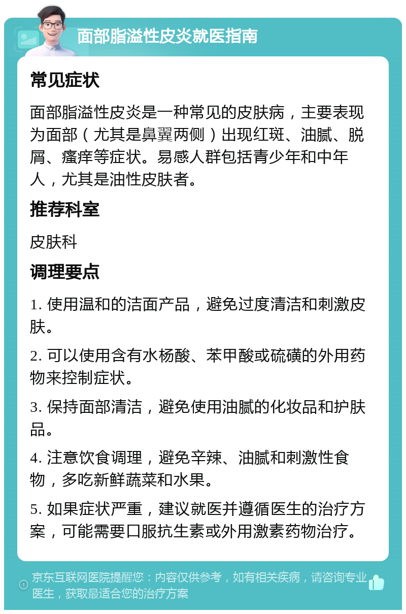 面部脂溢性皮炎就医指南 常见症状 面部脂溢性皮炎是一种常见的皮肤病，主要表现为面部（尤其是鼻翼两侧）出现红斑、油腻、脱屑、瘙痒等症状。易感人群包括青少年和中年人，尤其是油性皮肤者。 推荐科室 皮肤科 调理要点 1. 使用温和的洁面产品，避免过度清洁和刺激皮肤。 2. 可以使用含有水杨酸、苯甲酸或硫磺的外用药物来控制症状。 3. 保持面部清洁，避免使用油腻的化妆品和护肤品。 4. 注意饮食调理，避免辛辣、油腻和刺激性食物，多吃新鲜蔬菜和水果。 5. 如果症状严重，建议就医并遵循医生的治疗方案，可能需要口服抗生素或外用激素药物治疗。