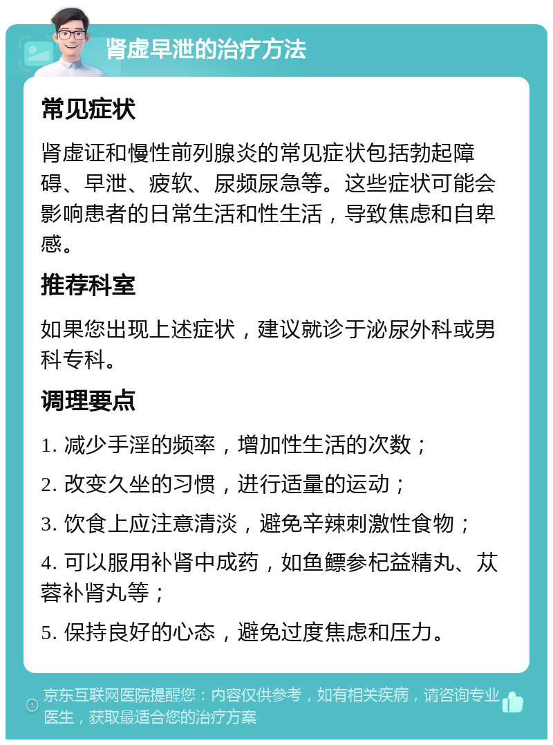 肾虚早泄的治疗方法 常见症状 肾虚证和慢性前列腺炎的常见症状包括勃起障碍、早泄、疲软、尿频尿急等。这些症状可能会影响患者的日常生活和性生活，导致焦虑和自卑感。 推荐科室 如果您出现上述症状，建议就诊于泌尿外科或男科专科。 调理要点 1. 减少手淫的频率，增加性生活的次数； 2. 改变久坐的习惯，进行适量的运动； 3. 饮食上应注意清淡，避免辛辣刺激性食物； 4. 可以服用补肾中成药，如鱼鳔参杞益精丸、苁蓉补肾丸等； 5. 保持良好的心态，避免过度焦虑和压力。