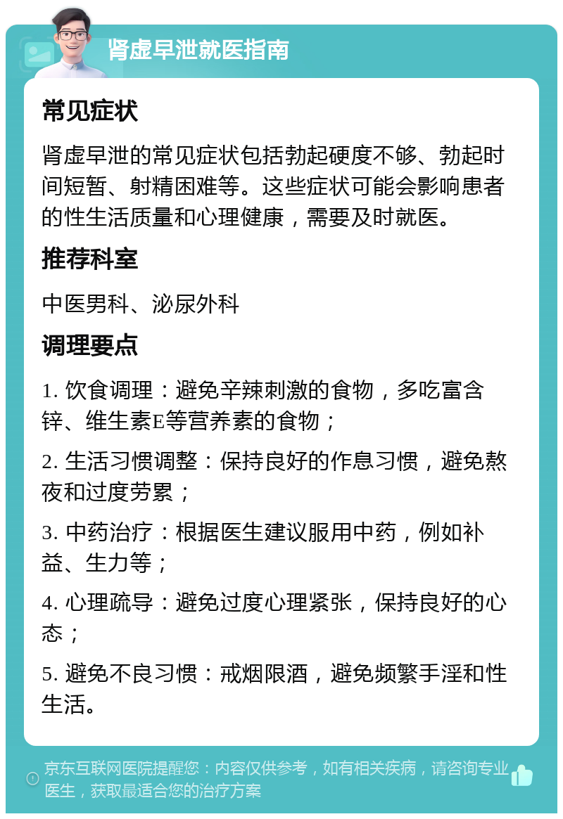 肾虚早泄就医指南 常见症状 肾虚早泄的常见症状包括勃起硬度不够、勃起时间短暂、射精困难等。这些症状可能会影响患者的性生活质量和心理健康，需要及时就医。 推荐科室 中医男科、泌尿外科 调理要点 1. 饮食调理：避免辛辣刺激的食物，多吃富含锌、维生素E等营养素的食物； 2. 生活习惯调整：保持良好的作息习惯，避免熬夜和过度劳累； 3. 中药治疗：根据医生建议服用中药，例如补益、生力等； 4. 心理疏导：避免过度心理紧张，保持良好的心态； 5. 避免不良习惯：戒烟限酒，避免频繁手淫和性生活。